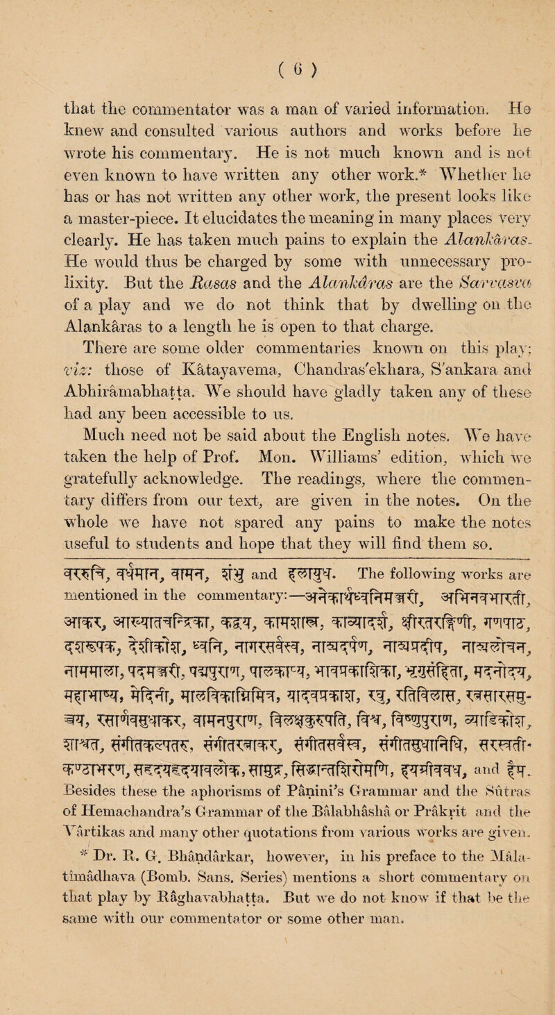 that the commentator was a man of varied information. Ho knew and consulted various authors and works before he wrote his commentary. He is not much known and is not even known to have written any other work.* Whether he has or has not written any other work, the present looks like a master-piece. It elucidates the meaning in many places very clearly. He has taken much pains to explain the Alankaras- He would thus be charged by some with unnecessary pro¬ lixity. But the Rasas and the Alankdras are the Sarvasva of a play and we do not think that by dwelling on the Alankaras to a length he is open to that charge. There are some older commentaries known on this play; viz: those of Katayavema, Chandras'ekhara, S'ankara and Abhirainabhatta. We should have gladly taken any of these had any been accessible to us. Much need not be said about the English notes. We have taken the help of Prof. Mon. Williams’ edition, which we gratefully acknowledge. The readings, where the commen¬ tary differs from our text, are given in the notes. On the whole we have not spared any pains to make the notes useful to students and hope that they will find them so. TtTFT, WT, 31$ and The following works are mentioned in the commentary:— wr-TT, ’mr?, nprcntpr, nrsnpfrr, in Tnsnn, qpnpm, nmratfiun, wftnr, n’fragqnnft, *npnfr- npsrw, nrs?, rnsFcrflronfa, and |y. Besides these the aphorisms of Panini’s Grammar and the Sutras of Hemachandra’s Grammar of the Balabhasha or Prakrit and the Vartikas and many other quotations from various works are given. * Hr. ft. G. Bhandarkar, however, in his preface to the Mala- timadhava (Bomb. Sans. Series) mentions a short commentary on that play by ftaghavabhatta. But we do not know if that be the same with our commentator or some other man.