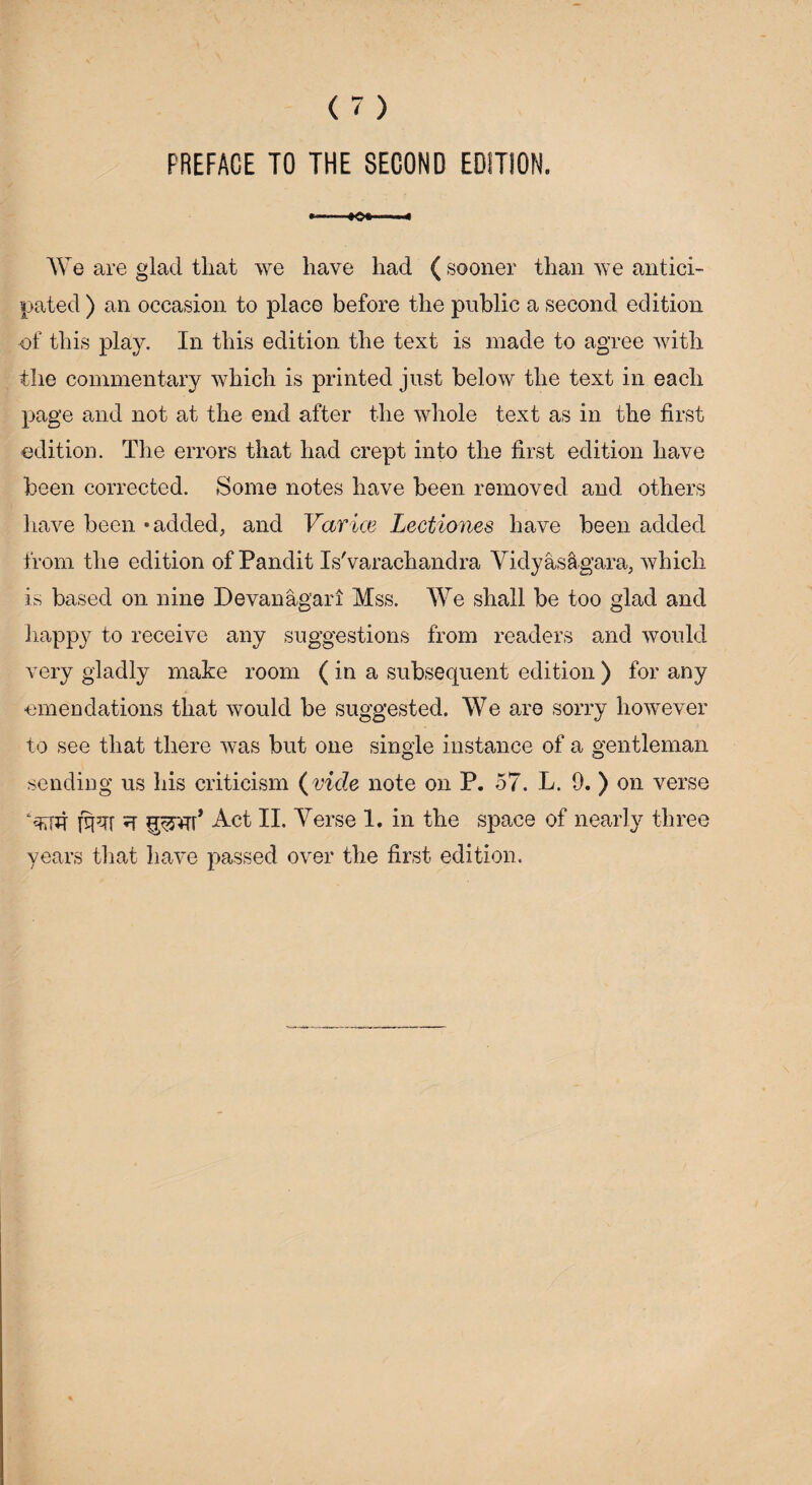 »——+o*-- We are glad that we have had ( sooner than we antici¬ pated ) an occasion to place before the public a second edition of this play. In this edition the text is made to agree with the commentary which is printed just below the text in each page and not at the end after the whole text as in the first edition. The errors that had crept into the first edition have been corrected. Some notes have been removed and others have been •added, and Vctrice Lectiones have been added from the edition of Pandit Is'varachandra Vidyasagara, which is based on nine Devanagari Mss. We shall be too glad and happy to receive any suggestions from readers and would very gladly make room ( in a subsequent edition ) for any emendations that would be suggested. We are sorry however to see that there was but one single instance of a gentleman sending us his criticism (vide note on P. 57. L. 9. ) on verse ?T fprAT* Act II. Verse 1. in the space of nearly three years that have passed over the first edition.