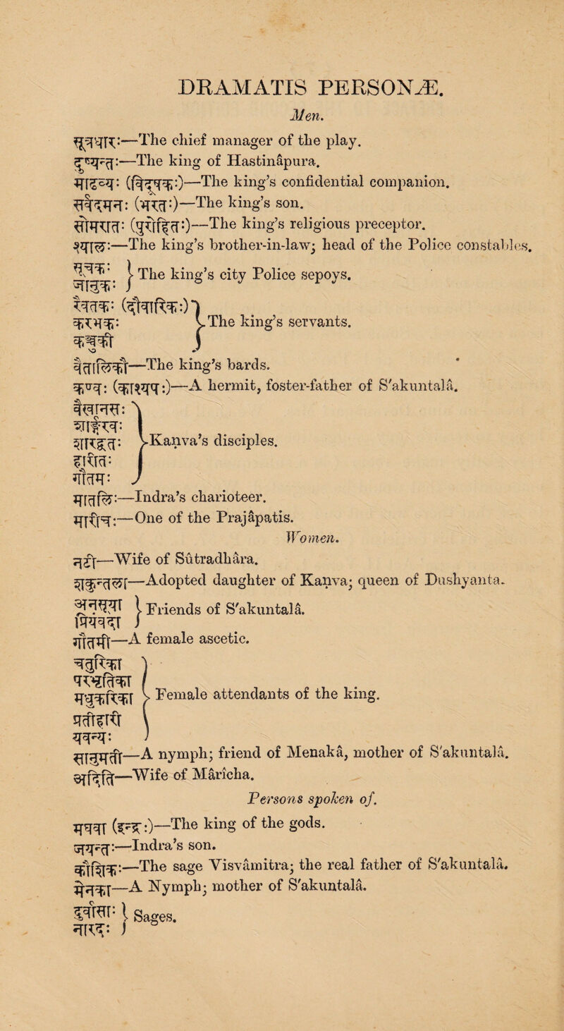 DRAMATIS PERSONA:. Men. —The ddef manager of the play. —The king of Hastinapura. —The king’s confidential companion. (W:)—The ldng’s son. ^TTOcf: QpdffdO—The king’s religious preceptor. —The king’s brother-in-law; head of the Police constable | The king’s city Police sepoys. - , The king’s servants. —The king’s bards. Sfivq: —A hermit, foster-father of S'akuntala. ^Kanva’s disciples. tfm- —Indra’s charioteer. —One of the Prajapatis. Women. —Wife of Sutradhara. Adopted daughter of Kanva; queen of Dushyanta. 1 Friends of S'akuntala. m^r ) —A female ascetic. V Female attendants of the king. A nymph; friend of Menaka, mother of S'akuntala. —Wife of Maricha. Persons spoken of. (jpj^:)—The king of the gods, upp^j:—Indra’s son. dflFTF*—The sage Visvamitra; the real fatlier of S'akuntala. —A Nymph; mother of S'akuntala. vfap i Sages. )
