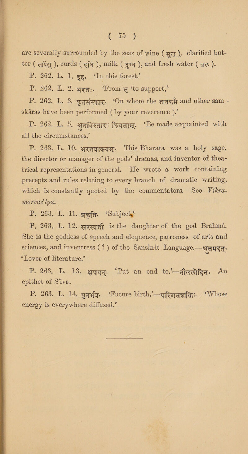 are severally surrounded by the seas of wine ( ), clarified but¬ ter ( ), curds ( ^-fsy ), milk ( giq- ), and fresh water ( ^ ). P. 262. L. 1. ‘In this forest.’ P. 262. L. 2. ‘Prom ‘to support.’ P. 262. L. 3. ‘On whom the ^fcyqyly and other sam - skaras have been performed (by your reverence ).’ P. 262. L. 5. ^r^rfsT^TiR: f^«?c3W* cLe made acquainted with all the circumstances.’ P. 263. L. 10. This Bharata was a holy sage, the director or manager of the gods’ dramas, and inventor of thea¬ trical representations in general. He wrote a work containing precepts and rules relating to every branch of dramatic writing, which is constantly quoted by the commentators. See Vikra- morvas iya. P. 263. L. 11. ‘Subjectf P. 263. L. 12. is the daughter of the god Brahma. She is the goddess of speech and eloquence, patroness of arts and sciences, and inventress (?) of the Sanskrit Language.— 4Lover of literature.’ P. 263. L. 13. £Put an end to.’—*^-n epithet of S'iva. P. 263. L. 14. ‘Future birth.’—‘Whose energy is everywhere diffused.’