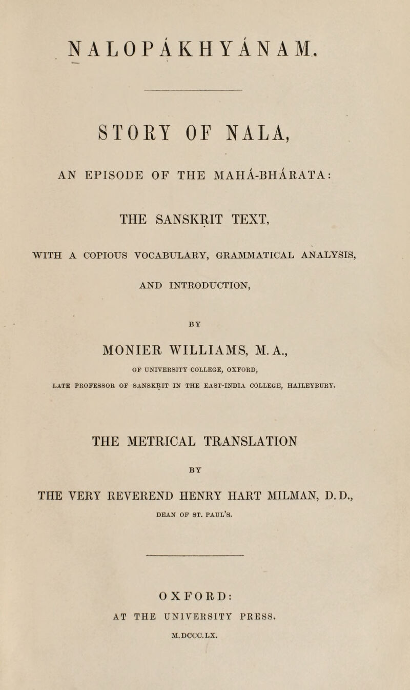 NALOPAKHYANAM. STOEY OF NALA, AN EPISODE OF THE MAHA-BPIARATA: THE SANSKRIT TEXT, WITH A COPIOUS VOCABULARY, GRAMMATICAL ANALYSIS, AND INTRODUCTION, MONIER WILLIAMS, M.A., OF UNIVERSITY COLLEGE, OXFORD, LATE PROFESSOR OF SANSKRIT IN THE EAST-INDIA COLLEGE, HAILEYBURY. THE METRICAL TRANSLATION BY THE VERY REVEREND HENRY HART MILMAN, D.D., DEAN OP ST. Paul’s. OXFORD: AT THE UNIVEKSITY PRESS. M.DCCO.LX.