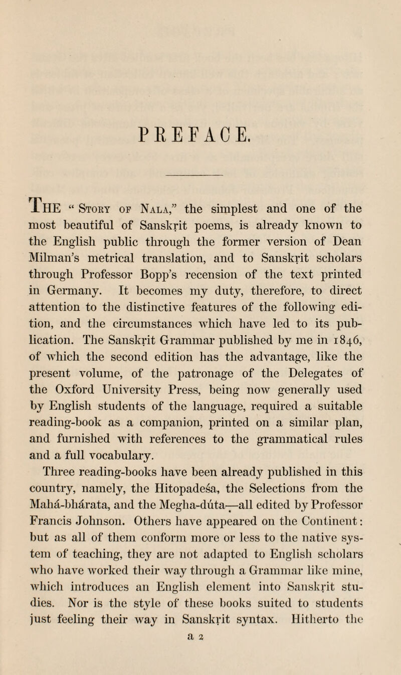 PEEFAOE, The “ Stoey of Nala,” the simplest and one of the most beautiful of Sanskrit poems, is already known to the English public through the former version of Dean Milman’s metrical translation, and to Sanskrit scholars through Professor Bopp’s recension of the text printed in Germany. It becomes my duty, therefore, to direct attention to the distinctive features of the following edi¬ tion, and the circumstances which have led to its pub¬ lication. The Sanskrit Grammar published by me in 1846, of Avhich the second edition has the advantage, like the present volume, of the patronage of the Delegates of the Oxford University Press, being now generally used by English students of the language, required a suitable reading-book as a companion, printed on a similar plan, and furnished with references to the grammatical rules and a full vocabulary. Three reading-books have been already published in this country, namely, the Hitopadesa, the Selections from the Maha-bhdrata, and the Megha-diita-^all edited by Professor Francis Johnson. Others have appeared on the Continent: but as all of them conform more or less to the native sys¬ tem of teaching, they are not adapted to English scholars who have worked their way through a Grammar lilce mine, which introduces an English element into Sanskrit stu¬ dies. Nor is the style of these books suited to students just feeling their way in Sanskrit syntax. Hitherto the a %