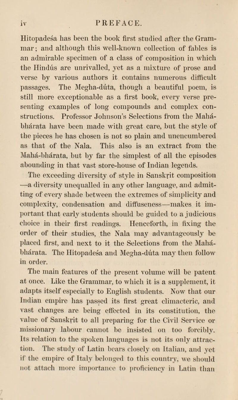 Hitopadesa has been the hook first studied cifter the Gram¬ mar; and although this well-known collection of fables is an admirable specimen of a class of composition in which the Hindus are unrivalled, yet as a mixture of prose and verse by various authors it contains numerous difficult passages. The Megha-duta, though a beautiful poem, is still more exceptionable as a first book, every verse pre¬ senting examples of long compounds and complex con¬ structions. Professor Johnson’s Selections from the Maha- bhdrata have been made with great care, but the style of the pieces he has chosen is not so plain and unencumbered as that of the Nala. This also is an extract from the Mahd-bhdrata, but by far the simplest of all the episodes abounding in that vast store-house of Indian legends. The exceeding diversity of style in Sanskrit composition —a diversity unequalled in any other language, and admit¬ ting of every shade between the extremes of simplicity and complexity, condensation and diffuseness—makes it im¬ portant that early students should be guided to a judicious choice in their first readings. Henceforth, in fixing the order of their studies, the Nala may advantageously be placed first, and next to it the Selections from the Maha- bhclrata. The Hitopadesa and Megha-duta may then follow in order. The main features of the present volume will be patent at once. Like the Grammar, to which it is a supplement, it adapts itself especially to English students. Now that our Indian empire has passed its first great climacteric, and vast changes are being effected in its constitution, the value of Sanskrit to all preparing for the Civil Service or missionary labour cannot be insisted on too forcibly. Its relation to the spoken languages is not its only attrac¬ tion. Tlie study of Latin bears closely on Italian, and yet if the empire of Italy belonged to this country, we should not attach moi-e importance to proficiency in Latin than