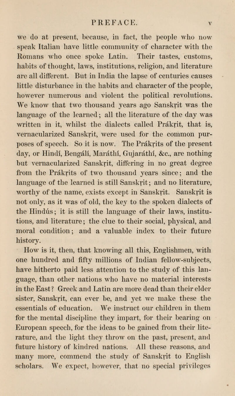 >ve do at present, because, in fact, the people who now speak Italian have little coinmnnity of character with the Romans Avho once spoke Latin. Their tastes, customs, habits of thought, laws, institutions, religion, and literature are all different. But in India the lapse of centuries causes little disturbance in the habits and character of the people, hoAvever numerous and violent the political revolutions. We know that two thousand years ago Sanskrit was the language of the learned; all the literature of the day was Avritten in it, Avhilst the dialects called Prakrit, that is, vernacularized Sanskrit, Avere used for the common pur¬ poses of speech. So it is uoav. The Prakrits of the present day, or Hindi, Bengali, Mardthi, Gujarathi, &c., are nothing but vernacularized Sanskrit, differing in no great degree from the Prakrits of tAvo thousand years since; and the language of the learned is still Sanskrit; and no literature, Avorthy of the name, exists except in Sanskrit. Sanskrit is not only, as it Avas of old, the key to the spoken dialects of the Hindus; it is still the language of their laws, institu¬ tions, and literature; the clue to their social, physical, and moral condition; and a A^aluable index to their future history. Hoav is it, then, that knoAving all this, Englishmen, Avith one hundred and fifty millions of Indian felloAv-subjects, have hitherto paid less attention to the study of this lan¬ guage, than other nations avIio have no material interests in the East ? Greek and Latin are more dead than their elder sister, Sanskrit, can ever be, and yet Ave make these the essentials of education. We instruct our children in them for the mental discipline they impart, for their bearing on European speech, for the ideas to be gained from their lite¬ rature, and the light they throAv on the past, present, and future history of kindi-ed nations. All tliese masons, and many more, commend tlie study of Sanskrit to English scholars. We expect, hoAvever, that no special privileges