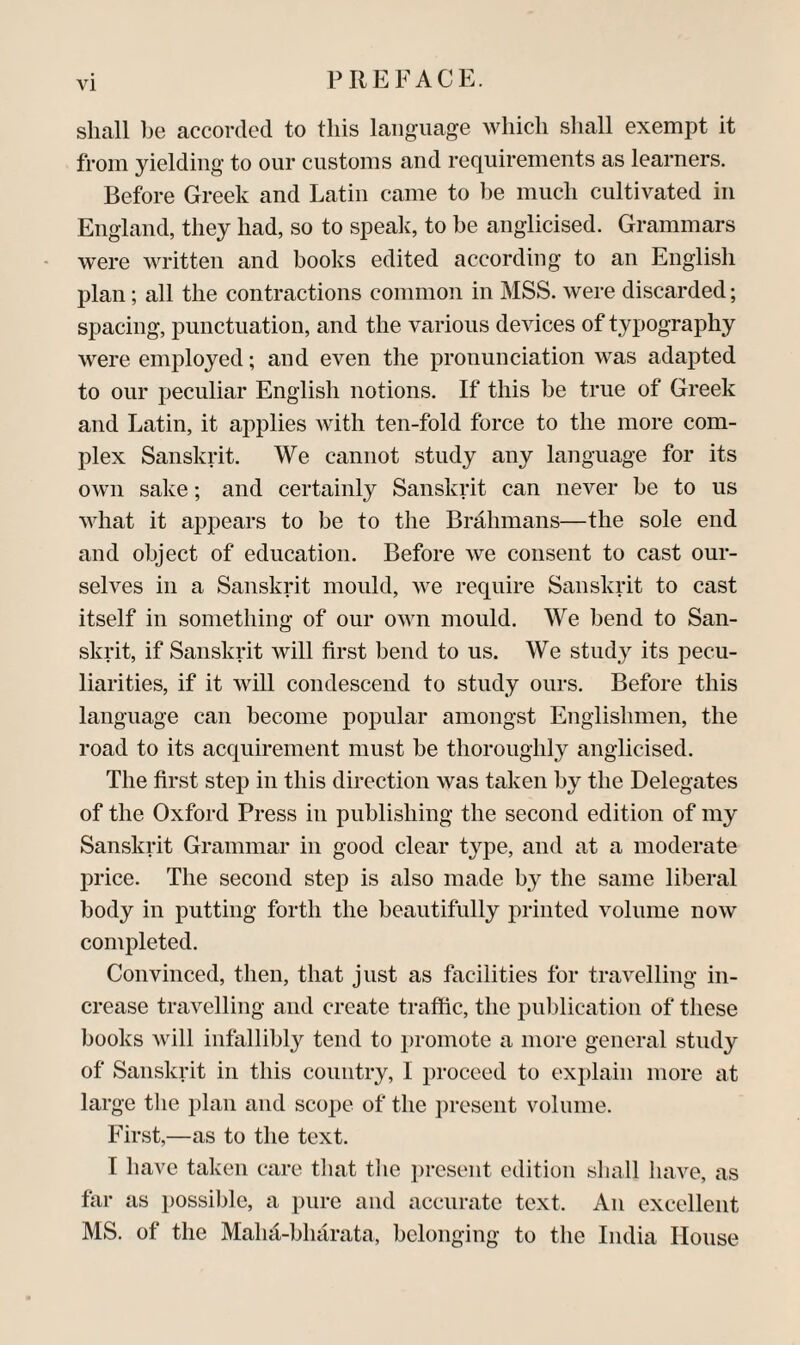 shall he accorded to this language which shall exempt it from yielding to our customs and requirements as learners. Before Greek and Latin came to he much cultivated in England, they had, so to speak, to be anglicised. Grammars were written and books edited according to an English plan; all the contractions common in MSS. were discarded; sj)acing, punctuation, and the various devices of typography were employed; and even the pronunciation was adapted to our peculiar English notions. If this be true of Greek and Latin, it aj^plies with ten-fold force to the more com¬ plex Sanskrit. We cannot study any language for its own sake; and certainly Sanskrit can never be to us what it appears to be to the Brahmans—the sole end and object of education. Before we consent to cast our¬ selves in a Sanskrit mould, we require Sanskrit to cast itself in something of our own mould. We bend to Siin- skrit, if Sanskrit will first bend to us. We study its pecu¬ liarities, if it will condescend to study ours. Before this language can become popuhir amongst Englishmen, the road to its acc|uirement must be thoroughly anglicised. The first step in this direction was taken by the Delegates of the Oxford Press in publishing the second edition of my Sanskrit Grammar in good clear type, and at a moderate price. The second step is also made by the same liberal body in putting forth the beautifully printed volume now completed. Convinced, then, that just as facilities for travelling in¬ crease travelling and create traffic, the puldication of these books will infallibly tend to i)romote a more general study of Sanskrit in this country, I proceed to explain more at large the plan and scope of the j)resent volume. First,—as to the text. I have taken care that the ])resent edition shall have, as far as possible, a pure and accurate text. An excellent MS. of the Malut-bharata, belonging to the India House