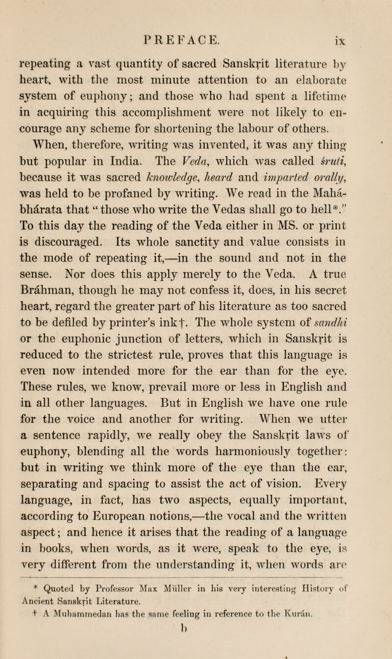 repeating a vast quantity of sacred Sanskrit literature heart, with tlie most minute attention to an elaborate system of euphony; and those who had spent a lifetime in acquiring this accomplishment were not likely to en¬ courage any scheme for shoi’tening the labour of others. When, therefore, writing was invented, it was any thing but popular in India. The Veda, which was called so'uti, because it was sacred knowledge, heard and imparted orally, was held to be profaned by writing. We read in the Maha- bhdrata that “ those who write the Vedas shall go to hell*.” To this day the reading of the Veda either in MS. or print is discouraged. Its whole sanctity and value consists in the mode of repeating it,—in the sound and not in the sense. Nor does this apply merely to the Veda. A true Brdhman, though he may not confess it, does, in his secret heart, regard the greater part of his literature as too sacred to be defiled by printer’s inkt- The whole system of sandhi or the euphonic junction of letters, which in Sanskrit is reduced to the strictest rule, proves that this language is even now intended more for the ear than for the eye. These rules, we know, prevail more or less in English and in all other languages. But in English we have one rule for the voice and another for writing. When we utter a sentence rapidly, we really obey the Sanskrit laws of euphony, blending all the words harmoniously together: but in writing we think more of the eye than the ear, separating and spacing to assist the act of vision. Every language, in fact, has two aspects, equally important, according to European notions,—the vocal and the written aspect; and hence it arises that the reading of a language in books, when words, as it were, speak to the eye, is very different from tlie understanding it, when words arc' * Quoted by Professor Mux Miiller in liis very interesting History of Ancient Sanskrit Literature. t A Mubaminedan lias the same feeling in reference to the Kurfin. b