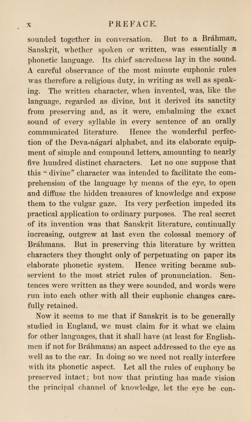 sounded together in conversation. But to a Brdhman, Sanskrit, whether spolcen or written, was essentially a phonetic language. Its chief sacredness lay in the sound. A careful observance of the most minute euphonic rules was therefore a religious duty, in writing as well as speak¬ ing. The written character, when invented, was, like the language, regarded as divine, but it derived its sanctity from preserving and, as it were, embalming the exact sound of every syllable in every sentence of an orally communicated literature. Hence the wmnderful perfec¬ tion of the Deva-nagari alphabet, and its elaborate equip¬ ment of simple and compound letters, amounting to nearly five hundred distinct characters. Let no one suppose that this “ divine” character was intended to facilitate the com¬ prehension of the language by means of the eye, to open and diffuse the hidden treasures of knowledge and expose them to the vulgar gaze. Its very perfection impeded its practical application to ordinary purposes. The real secret of its invention was that Sanskrit literature, continually increasing, outgrew at last even the colossal memory of Brahmans. But in preserving this literature by written characters they thought only of perpetuating on paper its elaborate phonetic system. Hence writing became sub¬ servient to the most strict rules of pronunciation. Sen¬ tences were written as they were sounded, and words were run into each other with all their euphonic changes care¬ fully retained. Now it seems to me that if Sanskrit is to be generally studied in England, we must claim for it what we claim for other languages, that it shall have (at least for English¬ men if not for Brahmans) an aspect addressed to the eye as well as to the ear. In doing so we need not reall}’^ interfere with its phonetic aspect. Let all the rules of euphony be preserved intact; but now that printing has made vision the principal channel of knowledge, let the eye be con-