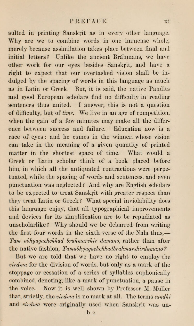 suited in printing Sanskrit as in every other language. Why are we to combine words in one immense whole, merely because assimilation takes place l^etween final and initial letters? Unlike the ancient Brdhmans, we have other work for our eyes besides Sanskrit, and liave a right to expect that our overtasked vision shall be in¬ dulged by the spacing of words in this language as much as in Latin or Greek. But, it is said, the native Pandits and good European scholars find no difficulty in reading sentences thus united. I answer, this is not a question of difficulty, but of time. We live in an age of competition, when the gain of a few minutes ma}'^ make all the differ¬ ence between success and failure. Education now is a race of eyes; and he comes in the winner, whose vision can take in the meaning of a given quantity of printed matter in the shortest space of time. What would a Greek or Latin scholar think of a book placed before liim, in which all the antiquated contractions were perpe¬ tuated, while the spacing of words and sentences, and even punctuation was neglected ? And why are English scholars to be expected to treat Sanskrit with greater respect than they treat Latin or Greek? What special inviohibility does this language enjoy, that all typographical improvements and devices for its simplification are to be repudiated as unscholarlike ? Why should we be debarred from writing the first four words in the sixth verse of the Nala thus,— Tam ahhyagachchliad brahmarshir damano, rather than after the native fashion, Tamabhyagachchhadbrahmarshirdamanof But we are told that we have no right to employ the virdma for the division of words, but only as a mark of the stoppage or cessation of a series of syllables euphoiiically combined, denoting, like a mark of punctuation, a pause in the voice. Now it is well shown by Professor M. Mil Her that, strictly, the virdma is no mark at all. The terms sandhi and virdma were originally used when Sanskrit was uii- ' b a