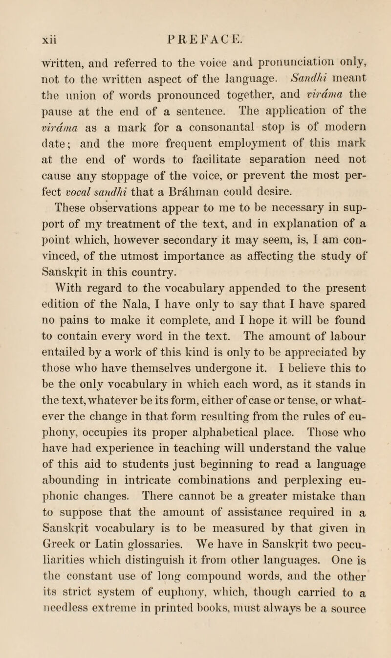 Xll FREFACi:. written, and referred to the voice and pronunciation only, not to the written aspect of the language. Sandhi meant the union of words pronounced together, and virdma the pause at the end of a sentence. The application of the virdma as a mark for a consonantal stop is of modern date; and the more frequent employment of this mark at the end of words to facilitate separation need not cause any stoppage of the voice, or prevent the most per¬ fect vocal sandhi that a Brdhman could desire. These observations appear to me to be necessary in sup¬ port of my treatment of the text, and in explanation of a point which, however secondary it may seem, is, I am con¬ vinced, of the utmost importance as affecting the study of Sanskrit in this country. With regard to the vocabulary appended to the present edition of the Nala, I have only to say that I have spared no pains to make it complete, and I hope it will be found to contain every word in the text. The amount of labour entailed by a work of this kind is only to be appreciated by those who have themselves undergone it. I believe this to be the only vocabulary in which each word, as it stands in the text, whatever be its form, either of case or tense, or what¬ ever the change in that form resulting from the rules of eu¬ phony, occupies its proper alphabetical place. Those who have had experience in teaching will understand the value of this aid to students just beginning to read a language abounding in intricate combinations and perplexing eu¬ phonic changes. There cannot be a greater mistake than to suppose that the amount of assistance required in a Sanskrit vocabulary is to be measured by that given in Greek or Latin glossaries. We have in Sanskrit two pecu¬ liarities which distinguish it from other languages. One is the constant use of long compound words, and the other its strict system of eu})hony, which, though carried to a needless extreme in printed l)ooks, must always be a source