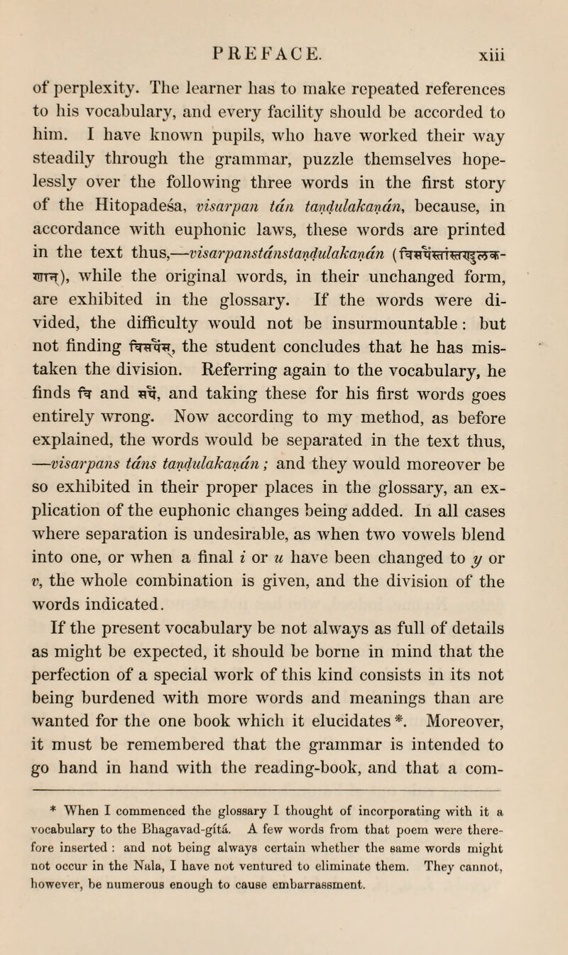 of jDerplexity. The learner has to make repeated references to his vocabulary, and every facility should be accorded to him. I have known pupils, who have worked their way steadily through the grammar, puzzle themselves hope¬ lessly over the following three words in the first story of the Hitopadesa, visarpan tan tandulakanan, because, in accordance with euphonic laws, these words are printed in the text thus,—visarpanstdnstandulakandn Trrnr), while the original words, in their unchanged form, are exhibited in the glossary. If the words were di¬ vided, the difficulty would not be insurmountable: but not finding the student concludes that he has mis¬ taken the division. Referring again to the vocabulary, he finds and and taking these for his first words goes entirely wrong. Now according to my method, as before explained, the words would be separated in the text thus, —visarpans tdns tandulakandn; and they would moreover be so exhibited in their proper places in the glossary, an ex¬ plication of the euphonic changes being added. In all cases where separation is undesirable, as when two vowels blend into one, or when a final i or w have been changed to ^ or V, the whole combination is given, and the division of the words indicated. If the present vocabulary be not always as full of details as might be expected, it should be borne in mind that the perfection of a special work of this kind consists in its not being burdened with more words and meanings than are wanted for the one book which it elucidates *. Moreover, it must be remembered that the grammar is intended to go hand in hand with the reading-book, and that a com- * When I commenced the glossary I thought of incorporating with it a vocabulary to the Bhagavad-gita. A few words from that poem were there¬ fore inserted : and not being always certain whether the same words might not occur in the Nala, I have not ventured to eliminate them. They cannot, however, be numerous enough to cause embarrassment.