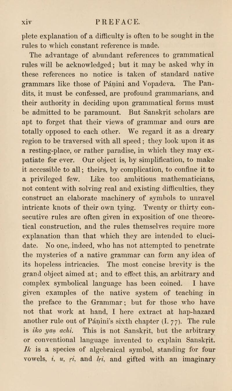 j3lete explanation of a difficulty is often to be sought in the rules to which constant reference is made. The advantage of abundant references to grammatical rules will be acknowledged; but it may be asked Avhy in these references no notice is taken of standard native grammars like those of Panini and Vopadeva. The Pan¬ dits, it must be confessed, are profound grammarians, and their authority in deciding upon grammatical forms must be admitted to be paramount. But Sanskrit scholars are apt to forget that their views of grammar and ours are totally opposed to each other. We regard it as a dreary region to be traversed with all speed; they look upon it as a resting-place, or rather paradise, in which they may ex¬ patiate for ever. Our object is, by simplification, to make it accessible to all; theirs, by complication, to confine it to a privileged few. Like too ambitious mathematicians, not content with solving real and existing difficulties, they construct an elaborate machinery of symbols to unravel intricate knots of their own tying. Twenty or thirty con¬ secutive rules are often given in exposition of one theore¬ tical construction, and the rules themselves require more explanation than that which they are intended to eluci¬ date. No one, indeed, who has not attempted to penetrate the mysteries of a native grammar can form any idea of its hopeless intricacies. The most concise brevity is the grand object aimed at; and to effect this, an arbitrary and complex symbolical language has been coined. I have given examples of the native system of teaching in the preface to the Grammar; but for those who have not that work at hand, I here extract at hap-hazard another rule out of Pdnini’s sixth chapter (I. 77). The rule is iko yan achi. This is not Sanskrit, but the arbitrary or conventional language invented to explain Sanskrit. Ik is a species of algel)raical symbol, standing for four vowels, i, u, ri, and Iri, and gifted with an imaginary