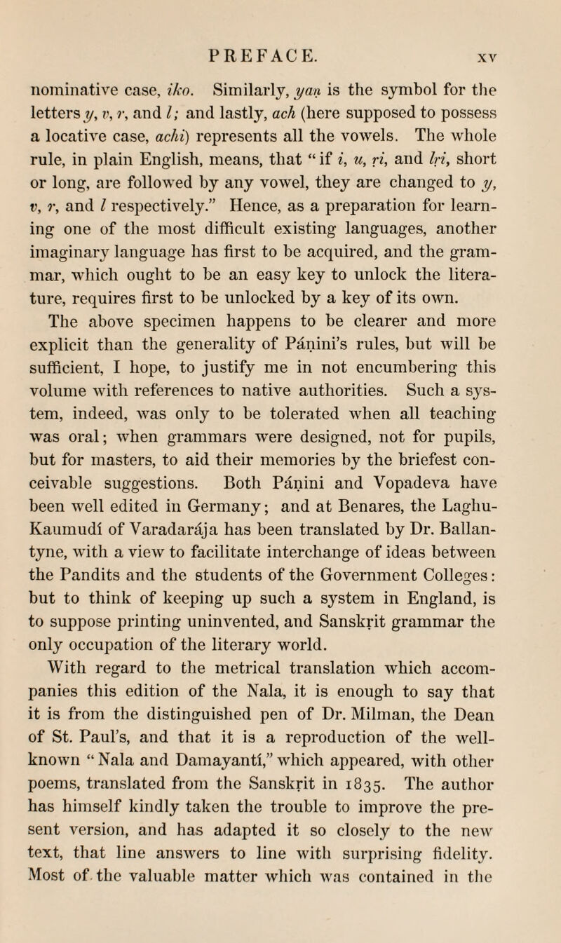 nominative case, iko. Similarly, yan is the symbol for tlie letters y, r, and 1; and lastly, ach (here supposed to possess a locative case, achi) represents all the vowels. The whole rule, in plain English, means, that “ if u, ri, and In, short or long, are followed by any vowel, they are changed to y, V, r, and I respectively.” Hence, as a preparation for learn¬ ing one of the most difficult existing languages, another imaginaiw language has first to be acquired, and the gram¬ mar, which ought to be an easy key to unlock the litera¬ ture, requires first to be unlocked by a key of its own. The above specimen happens to be clearer and more explicit than the generality of Panini’s rules, but will be sufficient, I hope, to justify me in not encumbering this volume with references to native authorities. Such a sys¬ tem, indeed, was only to be tolerated when all teaching was oral; when grammars were designed, not for pupils, but for masters, to aid their memories by the briefest con¬ ceivable suggestions. Both Panini and Vopadeva have been well edited in Germany; and at Benares, the Laghu- Kaiimudi of Varadaraja has been translated by Dr. Ballan- tyne, with a view to facilitate interchange of ideas between the Pandits and the students of the Government Colleges: but to think of keeping up such a system in England, is to suppose printing uninvented, and Sanskrit grammar the only occupation of the literary world. With regard to the metrical translation which accom¬ panies this edition of the Nala, it is enough to say that it is from the distinguished pen of Dr. Milman, the Dean of St. Paul’s, and that it is a reproduction of the well- known “ Nala and Damayanti,” which appeared, with other poems, translated from the Sanskrit in 1835. The author has himself kindly taken the trouble to improve the pre¬ sent version, and has adapted it so closely to the new text, that line answers to line with surprising fidelity. Most of the valuable matter which was contained in the