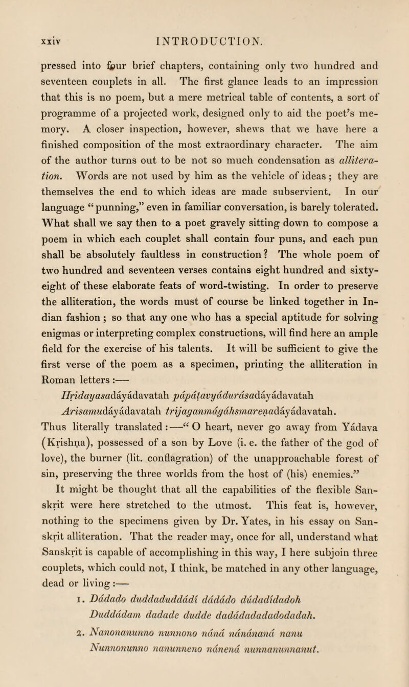 pressed into fipur brief chapters, containing only two hundred and seventeen couplets in all. The first glance leads to an impression that this is no poem, but a mere metrical table of contents, a sort of programme of a projected work, designed only to aid the poet’s me¬ mory. A closer inspection, however, shews that we have here a finished composition of the most extraordinary character. The aim of the author turns out to be not so much condensation as allitera¬ tion. Words are not used by him as the vehicle of ideas; they are themselves the end to which ideas are made subservient. In our language “punning,” even in familiar conversation, is barely tolerated. What shall we say then to a poet gravely sitting down to compose a poem in which each couplet shall contain four puns, and each pun shall be absolutely faultless in construction? The whole poem of two hundred and seventeen verses contains eight hundred and sixty- eight of these elaborate feats of word-twisting. In order to preserve the alliteration, the words must of course be linked together in In¬ dian fashion; so that any one who has a special aptitude for solving enigmas or interpreting complex constructions, will find here an ample field for the exercise of his talents. It will be sufficient to give the first verse of the poem as a specimen, printing the alliteration in Roman letters:— i/rzc?aya5adayadavatah pdpdtavyddurdsaAiyi(\?i\dXQ\\ ^mamwdayadavatah trijaganmdgdhsmarenad?Lykddi\a.i2d\. Thus literally translated:—“O heart, never go away from Yadava (Krishna), possessed of a son by Love (i. e. the father of the god of love), the burner (lit. conflagration) of the unapproachable forest of sin, preserving the three worlds from the host of (his) enemies.” It might be thought that all the capabilities of the flexible San¬ skrit were here stretched to the utmost. This feat is, however, nothing to the specimens given by Dr. Yates, in his essay on San¬ skrit alliteration. That the reader may, once for all, understand what Sanskrit is capable of accomplishing in this way, I here subjoin three couplets, which could not, I think, be matched in any other language, dead or living :— I. Dddado duddaduddddi dddddo dudadidadoh Duddddam dadade dudde dadddadadadodadah. a. Nanonanunno nunnono ndnd ndndnand name Nunnonunno rianunncno ndnend nunnanunnannt.