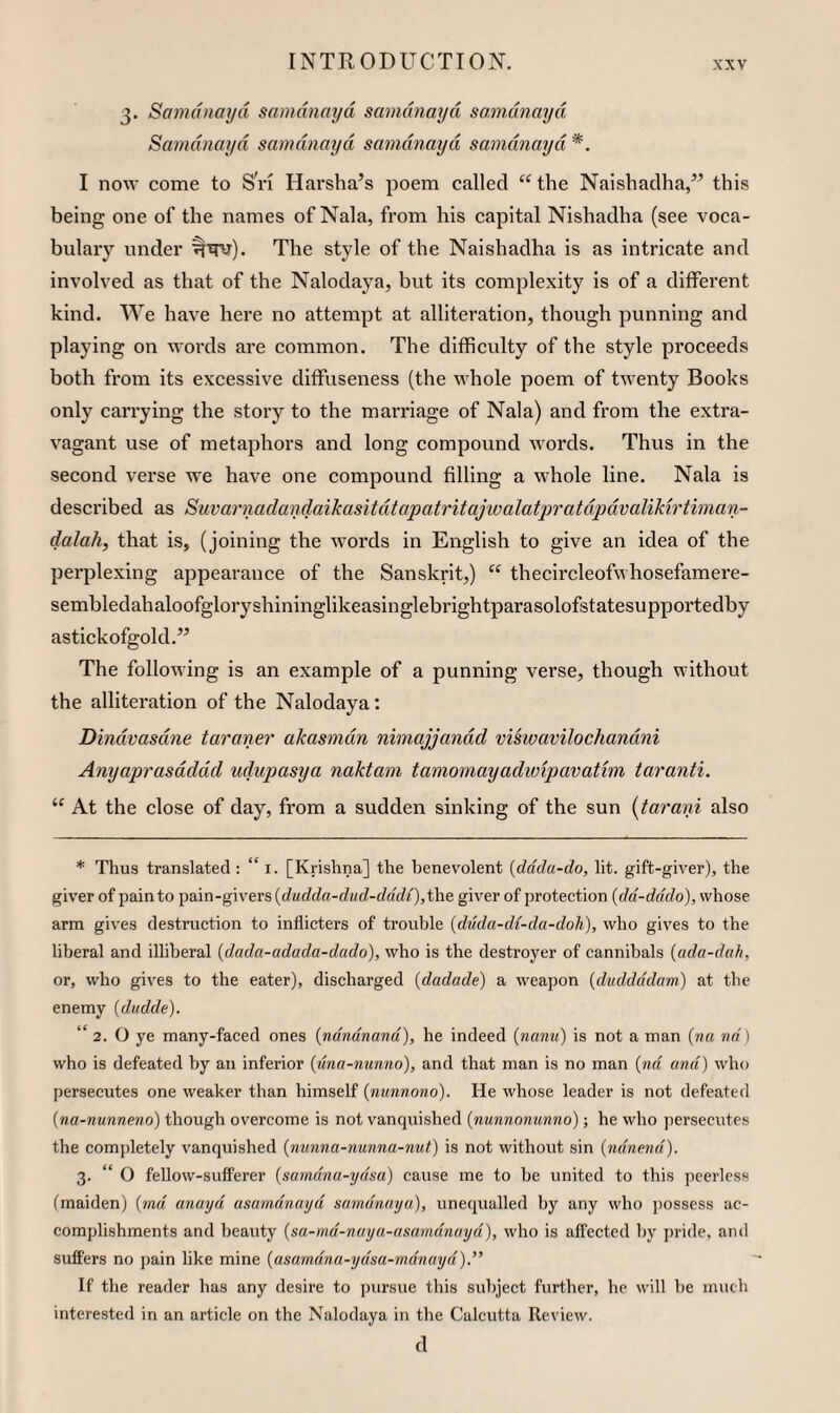 3. Samdnm/d sanidnayd samdnayd smndnayd Samdnayd samdnayd samdnayd samdnayd *. I now come to Sri Harsha’s poem called “ the Naishadha,” this being one of the names of Nala, from his capital Nishadha (see voca¬ bulary under The style of the Naishadha is as intricate and involved as that of the Nalodaya, but its complexity is of a different kind. We have here no attempt at alliteration, though punning and playing on words are common. The difficulty of the style proceeds both from its excessive diffuseness (the whole poem of twenty Books only carrying the story to the marriage of Nala) and from the extra¬ vagant use of metaphors and long compound words. Thus in the second verse we have one compound filling a whole line. Nala is described as Suvarnadandaikasitdtapatritajwalatpratdpdvalikirtiman- dalah, that is, (joining the words in English to give an idea of the perplexing appearance of the Sanskrit,) thecircleofwhosefamere- sembledahaloofgloryshininglikeasinglebrightparasolofstatesupportedby astickofgold,” The following is an example of a punning verse, though without the alliteration of the Nalodaya: Dindvasdne taraner akasmdn nimajjandd viswavilochandni Anyaprasdddd ndupasya naktam tamomayadivipavatim taranti. “ At the close of day, from a sudden sinking of the sun {tarani also * Thus translated: “ i. [Krishna] the benevolent {ddda-do, lit. gift-giver), the giver of pain to pain-givers {dudda-dud-dddi),i\\e, giver of protection [dd-dddo), whose arm gives destruction to inflicters of trouble {diida-d{-da-doh), who gives to the liberal and illiberal (dada-adada-dado), who is the destroyer of cannibals {ada-dafi, or, who gives to the eater), discharged (dadade) a weapon [duddddam) at the enemy {dudde). “ 2. O ye many-faced ones {ndndnand), he indeed (nanu) is not a man (w« nd \ who is defeated by an inferior (una-nunno), and that man is no man {nd and) who persecutes one weaker than himself {nunnono). He whose leader is not defeated {na-nunneno) though overcome is not vanquished (nunnonunno); he who persecutes the completely vanquished (nunna-nunna-nut) is not without sin (ndnend). 3. “ O fellow-sufferer {samdna-ydm) cause me to be united to this peerless (maiden) {md anayd asamdnayd sumdnayo), unequalled by any who possess ac¬ complishments and beauty {sa-md-nuya-asamdnayd), wbo is affected by pride, and suffers no j)ain like mine {asamdna-ydsa-mdnayd).” If the reader has any desire to pursue this subject further, he will be much interested in an article on the Nalodaya in the Calcutta Review. cl