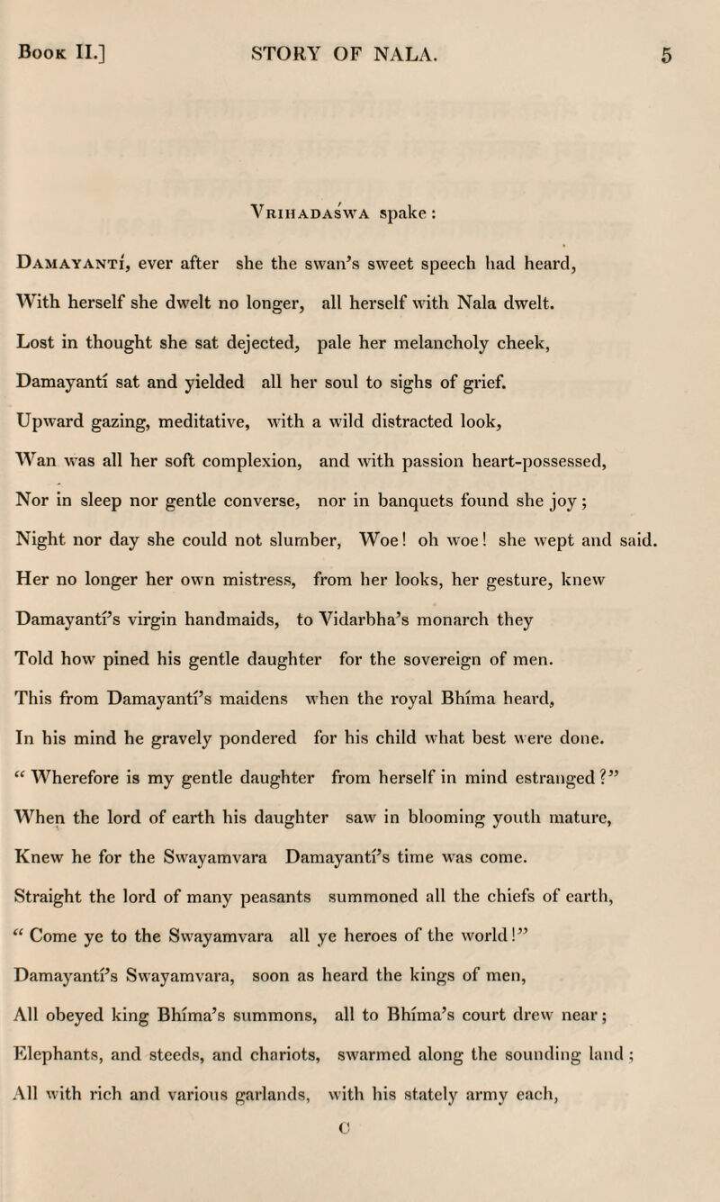 Vrihadaswa spake: Damayanti, ever after she the svvaiFs sweet speech had heard, With herself she dwelt no longer, all herself with Nala dwelt. Lost in thought she sat dejected, pale her melancholy cheek, Damayanti sat and yielded all her soul to sighs of grief. Upward gazing, meditative, with a wild distracted look. Wan was all her soft complexion, and with passion heart-possessed, Nor in sleep nor gentle converse, nor in banquets found she joy; Night nor day she could not slumber. Woe! oh woe! she wept and said. Her no longer her own mistress, from her looks, her gesture, knew DamayantFs virgin handmaids, to Vidarbha’s monarch they Told how pined his gentle daughter for the sovereign of men. This from Damayanti’s maidens when the royal Bhima heard. In his mind he gravely pondered for his child what best were done. “ Wherefore is my gentle daughter from herself in mind estranged?” When the lord of earth his daughter saw in blooming youth mature, Knew he for the Swayamvara Damayanti’s time was come. Straight the lord of many peasants summoned all the chiefs of earth. Come ye to the Swayamvara all ye heroes of the world!” Damayanti’s Swayamvara, soon as heard the kings of men, All obeyed king Bhima’s summons, all to Bhima’s court drew near; Elephants, and steeds, and chariots, swarmed along the sounding land; All with rich and various garlands, with his stately army each, 0