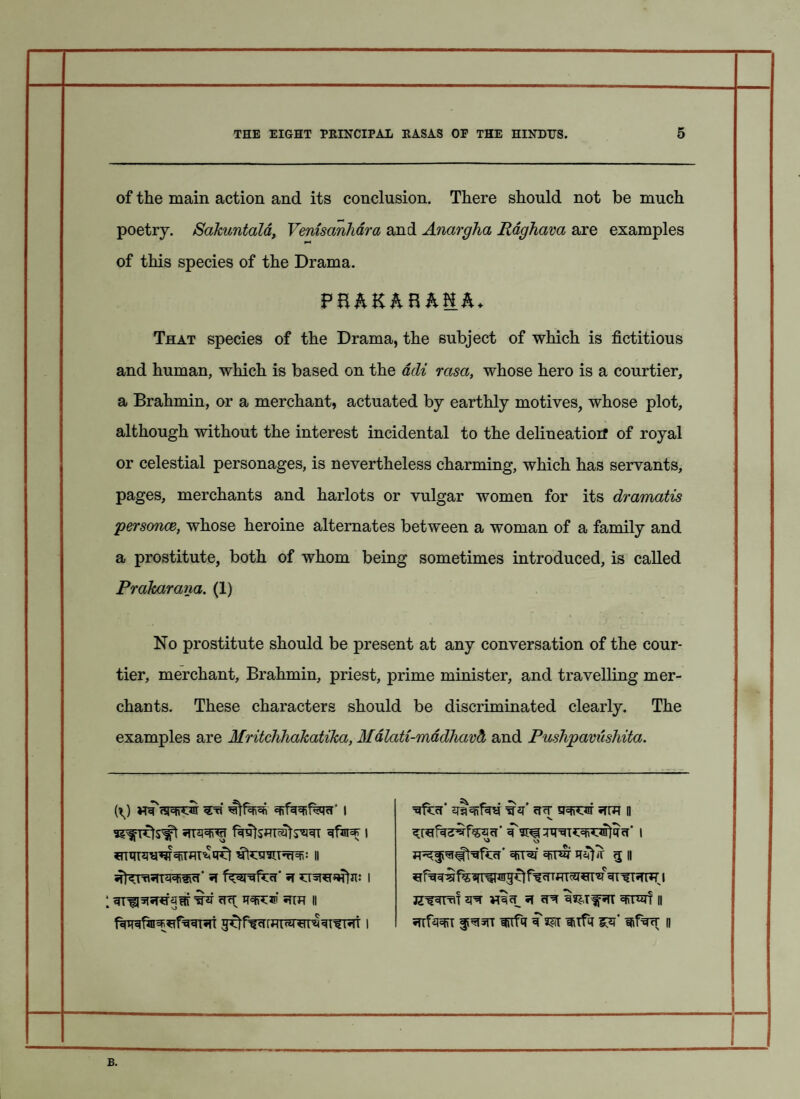 of the main action and its conclusion. There should not be much poetry. Sakuntala, Venisanhdra and Anargha Raghava are examples of this species of the Drama. FBAKAB ANA* That species of the Drama, the subject of which is fictitious and human, which is based on the acli rasa, whose hero is a courtier, a Brahmin, or a merchant, actuated by earthly motives, whose plot, although without the interest incidental to the delineatioif of royal or celestial personages, is nevertheless charming, which has servants, pages, merchants and harlots or vulgar women for its dramatis personce, whose heroine alternates between a woman of a family and a prostitute, both of whom being sometimes introduced, is called Prakarana. (1) No prostitute should be present at any conversation of the cour¬ tier, merchant. Brahmin, priest, prime minister, and travelling mer¬ chants. These characters should be discriminated clearly. The examples are Mritchhakatika, Mdlati-mddhavd, and Pushpavushita. (\) vra'fsreroir 1 «rra=fi'<jT i 1 ihi cut w:® ii ^cT* if* cfcf 5TOT 5TW ii V. <U*lfa^T^cr’ ^I v> ^T#t^fccr' qrrw g h JZW^T ^ <T^ 3^Tf5TT II •Hfei f ^5tt iitfq ?m nifq fifw n B.