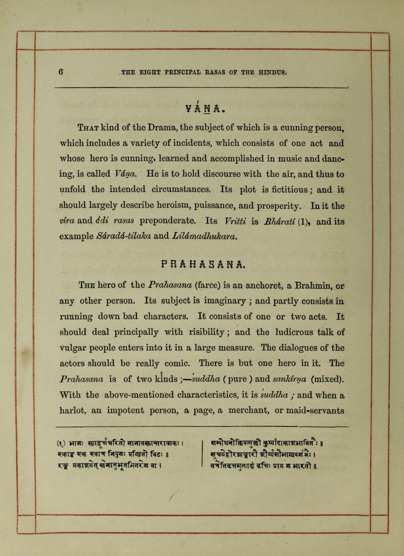 1 1 6 THE EIGHT PRINCIPAL RASAS OP THE HINDUS. vkuh. That kind of the Drama, the subject of which is a cunning person, which includes a variety of incidents, which consists of one act and whose hero is cunning, learned and accomplished in music and danc- ing, is called Vdna. He is to hold discourse with the air, and thus to unfold the intended circumstances. Its plot is fictitious; and it should largely describe heroism, puissance, and prosperity. In it the mra and adi rasas preponderate. Its Vritti is Bharati (1), and its example Sdradd-tilaka and Lilamadhukara. p nhHhShnh. The hero of the Prahasana (farce) is an anchoret, a Brahmin, or any other person. Its subject is imaginary ; and partly consists in running down bad characters. It consists of one or two acts. It should deal principally with risibility; and the ludicrous talk of vulgar people enters into it in a large measure. The dialogues of the actors should be really comic. There is but one hero in it. The a / Prahasana is of two kinds ;—suddha (pure ) and sankirna (mixed). / With the above-mentioned characteristics, it is suddha ; and when a harlot, an impotent person, a page, a merchant, or maid-servants fagm: xrfinHt || | ^ ^ \ cprfcreTWctfrer sht jh n /