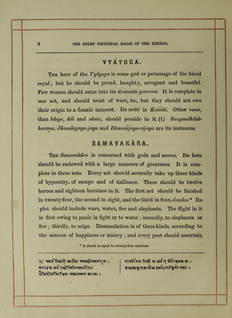 1 1 ! 8 THE EIGHT PRINCIPAL RASAS OF THE HINDUS. YY&YOG&* The hero of the Vyayoga is some god or personage of the blood royal; but he should be proud, haughty, arrogant and boastful. Few women should enter into its dramatis personas. It is complete in one act, and should treat of wars, &c., but they should not owe their origin to a female interest. Its vritti is Kaisiki. Other rasas y than hasya, adi and santay should preside in it. (1) Saugandhika- harana, Jdmadagnya-jaya and Dhananjaya-vijaya are its instances. The Samavakdra is concerned with gods and asuras. Its hero should be endowed with a large measure of greatness. It is com¬ plete in three acts. Every act should severally take up three kinds of hypocrisy, of escape and of dalliance. There should be twelve heroes and eighteen heroines in it. The first act should be finished in twenty-four, the second in eight, and the third in four, dandas * Its plot should include wars, water, fire and elephants. The flight in it l c is first owing to panic in fight or to water; secondly, to elephants or fire ; thirdly, to seige. Dissimulation is of three kinds, according to . the sources of happiness or misery ; and every poet should ascertain * A danda is equal to twenty-four minutes. /