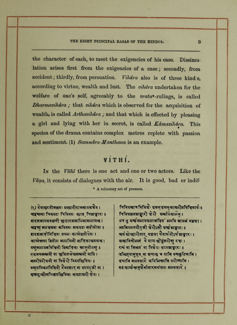 the character of each, to meet the exigencies of his case. Dissimu¬ lation arises first from the exigencies of a case; secondly, from accident; thirdly, from persuation. Viliara also is of three kind s, according to virtue, wealth and lust. The vihdm undertaken for the welfare of one's self, agreeably to the tfrata*-rulings, is called Dharmaviham ; that vihdm which is observed for the acquisition of wealth, is called Arthaviham ; and that which is effected by pleasing a girl and lying with her in secret, is called Kdmaviham. This • species of the drama contains complex metres replete with passion and sentiment. (1) Samudra-Manthana is an example. ¥! T H J ♦ In the Vithi there is one act and one or two actors. Like the Vdna, it consists of dialogues with the air. It is good, bad or indif- * A voluntary act of penance. • fwis; 11 i i spt 3 WfcfmramrarffH* wfa mv* wn 1 II WSS^fTC: D Wtm■ 1 Sg^fTC: 1 SRPTOTOT infipRT^IW 1 If 1 II *7*i 31 faWH 3T || 2T^5T*l*w3t 3T 3Tfa 1 3faiPpTT*re3s3T ^ ^ifa 3*lffe3TTf*T 1 31 f333f^f3H: II TOfa *TO33iTV 1 3^pifcts*ffifci1%ut t33xnrr3i 3i i 33 whtchhw. *W33)I3 ii 3reZF5I3t is: 1 c