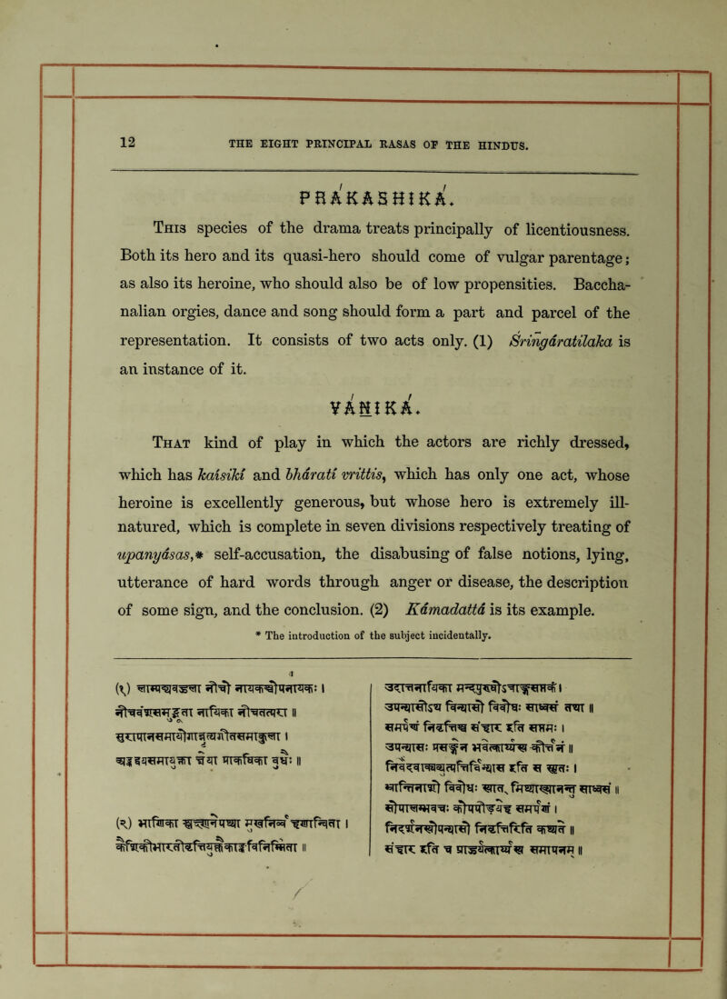 fba'kashik^u Thi3 species of the drama treats principally of licentiousness. Both its hero and its quasi-hero should come of vulgar parentage; as also its heroine, who should also be of low propensities. Baccha¬ nalian orgies, dance and song should form a part and parcel of the representation. It consists of two acts only. (1) Sringdratilaka is an instance of it. Y&HIKA- That kind of play in which the actors are richly dressed, which has kaisiki and bhdrati vrittis, which has only one act, whose heroine is excellently generous, but whose hero is extremely ill- natured, which is complete in seven divisions respectively treating of upanyasas,# self-accusation, the disabusing of false notions, lying, utterance of hard words through anger or disease, the description of some sign, and the conclusion. (2) Kamadatta is its example. * The introduction of the subject incidentally. '3^Trl* *TTfjf^rr I STRJTHtsST fsRJTHt fMffa: cTST || *fcT SUW I WffJT II vl <r Hlf^T II C\ ft) wfw u^firfBc)' -fwif^HT i