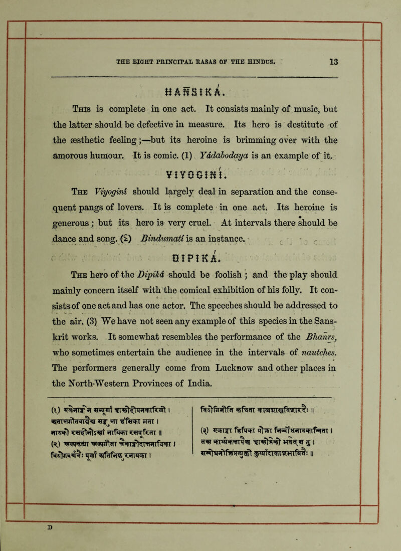 H&HSIKA* This is complete in one act. It consists mainly of music, but the latter should be defective in measure. Its hero is destitute of the aesthetic feeling;—but its heroine is brimming Over with the amorous humour. It is comic. (1) Yadabodaya is an example of it. VIYOGJHt. The Viyogini should largely deal in separation and the conse¬ quent pangs of lovers. It is complete • in one act. Its heroine is generous; but its hero is very cruel. At intervals there should be dance and song. (£) Bindumatiis an instance. r GIF!K&. ; ■ ' ' - The hero of the Dipika should be foolish ; and the play should mainly concern itself with the comical exhibition of his folly. It con- <r . . v • . ■ sists of one act and has one actor. The. speeches should be addressed to * — « - - ■ . * V-. j . 1. . I v the air. (3) We have not seen any example of this species in the Sans¬ krit works. It somewhat resembles the performance of the Bhanrs, who sometimes entertain the audience in the intervals of nautches. ..I . J - . ... ^ .. , j The performers generally come from Lucknow and other places in the North-Western Provinces of India. *nr m hhi i ^ vj efifacTT II ft) mm fefoST Rim I