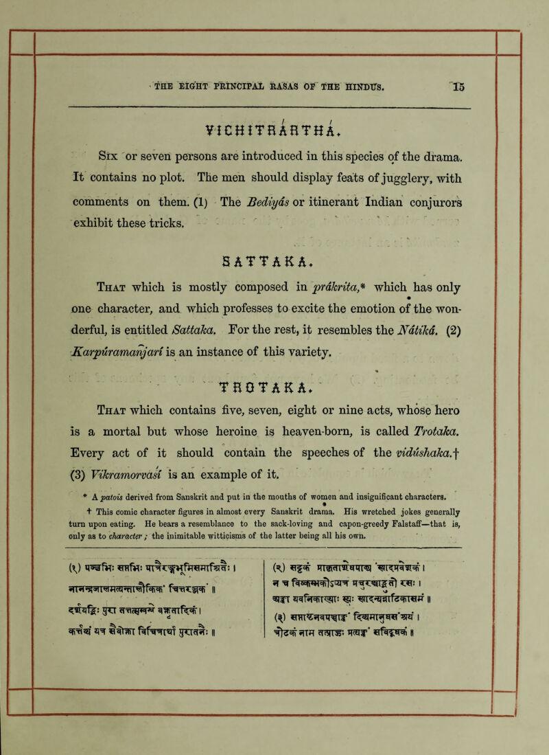 vichjteAhthA- Six or seven persons are introduced in this species of the drama. It contains no plot. The men should display feats of jugglery, with comments on them. (1) The Bediyas or itinerant Indian conjurors exhibit these tricks. *, • *• i . \ c‘, - . _ _ . 5ATTAKA. That which is mostly composed in prakrita* which has only • one character, and which professes to excite the emotion of the won¬ derful, is entitled Sattaka. For the rest, it resembles the Ndtika. (2) Karpuramanjan is an instance of this variety. ' TEQTAK A* ~ That which contains five, seven, eight or nine acts, whose hero is a mortal but whose heroine is heaven-born, is called Trotaka. Every act of it should contain the speeches of the vidushaka. f (3) Vikramorvasi is an example of it. * A patois derived from Sanskrit and put in the mouths of women and insignificant characters. • + This comic character figures in almost every Sanskrit drama. His wretched jokes generally turn upon eating. He bears a resemblance to the sack-loving and capon-greedy Falstaff—that is, Only as to character ; the inimitable witticisms of the latter being all his own. (\) 1 (=0 1 | , 1