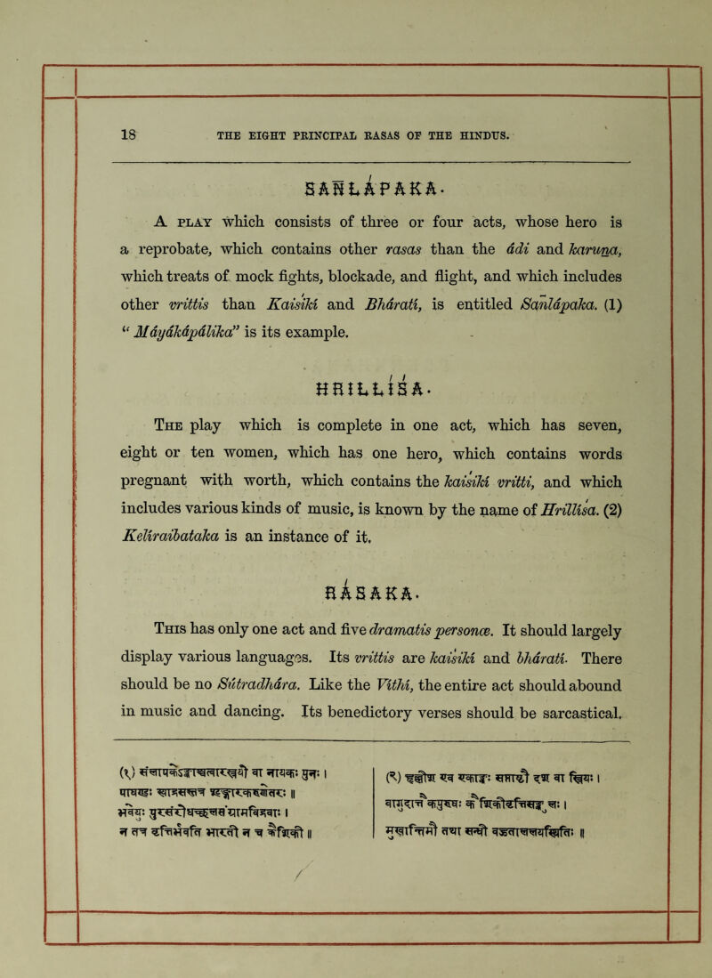 ShnhhPhKh- A play which consists of three or four acts, whose hero is a reprobate, which contains other rasas than the adz and karuna, *- which treats of mock fights, blockade, and flight, and which includes / m other vrittis than Kaisikz and Bharatz, is entitled Sanldpaka. (1) “ Mayakapalika” is its example. The play which is complete in one act, which has seven, eight or ten women, which has one hero, which contains words pregnant with worth, which contains the kaisikz vritti, and which includes various kinds of music, is known by the name of Hrillzsa. (2) Keliraibataka is an instance of it, RhShKh' This has only one act and five dramatis personae. It should largely display various languages. Its vrittis are kaisikz and bharatz. There should be no Sutradhdra. Like the Vzthz, the entire act should abound in music and dancing. Its benedictory verses should be sarcastical. 3T •TTSSfi. ipf. | (^) ^ ^ 5TT | ^ •*1 /