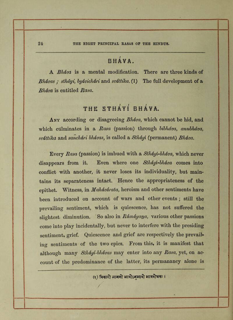 * 24 THE EIGHT PRINCIPAL RASAS OP THE HINDUS. s uivh. A Bhava is a mental modification. There are three kinds of Bhavas ; sthdyi, byavichari and svattika. (1) The full development of a Bhava is entitled Rasa. THE STH&Y! BHhYh. Any according or disagreeing Bhava, which cannot be hid, and which culminates in a Rasa (passion) through bibhava, anubhdva, svattika and sanchari bhavas, is called a Sthdyi (permanent) Bliava. Every Rasa (passion) is imbued with a Sthdyi-bhava, which never disappears from it. Even where one Sthdyi-bhava comes into conflict with another, it never loses its individuality, but main¬ tains its separateness intact. Hence the appropriateness of the epithet. Witness, in Mahdvarata, heroism and other sentiments have been introduced on account of wars and other events ; still the prevailing sentiment, which is quiescence, has not suffered the slightest diminution. So also in Ramayana, various other passions come into play incidentally, but never to interfere with the presiding sentiment, grief. Quiescence and grief are respectively the prevail¬ ing sentiments of the two epics. From this, it is manifest that although many Sthayi-bhdvas may enter into any Rasa, yet, on ac¬ count of the predominance of the latter, its permanancy alone is /