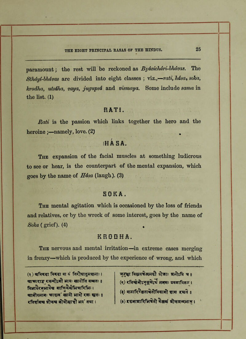 paramount; the rest will be reckoned as Byavichari-bhavas. The Sthdyi-bhavas are divided into eight classes ; viz.,—rati, hdsa, soka, krodha, utsdha, vaya, jugupsd and vismaya. Some include sama in the list. (1) HATI. Rati is the passion which links together the hero and the heroine ;—namely, love. (2) # i hasa. The expansion of the facial muscles at something ludicrous to see or hear, is the counterpart of the mental expansion, which goes by the name of Hasa (laugh). (3) SOKA. The mental agitation which is occasioned by the loss of friends and relatives, or by the wreck of some interest, goes by the name of Soka ( grief). (4) # KHGGHA. The nervous and mental irritation—in extreme cases merging in frenzy—which is produced by the experience of wrong, and which VTRt 0 fegurirsmt stwr: ^ ii ft) jru: vmmfaciK i VJ V ft) ^uirf^sicTri^lf^ret mu ti (a) i 1