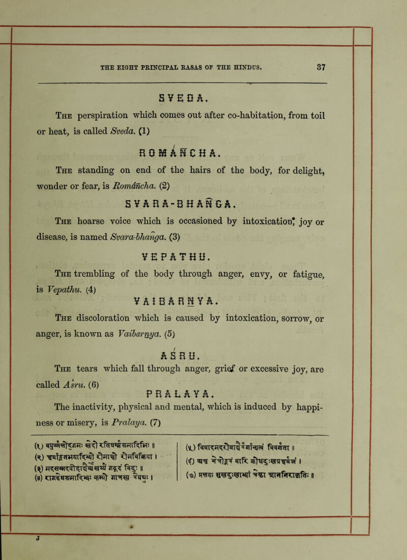 SYznh. The perspiration which comes out after co-habitation, from toil or heat, is called Sveda. (1) nominzuh. The standing on end of the hairs of the body, for delight, wonder or fear, is Romdncha. (2) 5 ¥& B&~B H AH £&♦ The hoarse voice which is occasioned by intoxication* joy or disease, is named Svara-bhanga. (3) YEF&THH* The trembling of the body through anger, envy, or fatigue, is Vepathu. (4) YAtBABHYA- The discoloration which is caused by intoxication, sorrow, or anger, is known as Vaibarnya. (5) AS HU. The tears which fall through anger, grief or excessive joy, are called Asm. (6) FBAEAYA* The inactivity, physical and mental, which is induced by happi¬ ness or misery, is Pralaya. (7) (\) if) ii (=0 ffafafsffziT i {\) || (8) jitw to: I (l) t%cnsr<TT ii ii) sre I h) to*, mvwm n