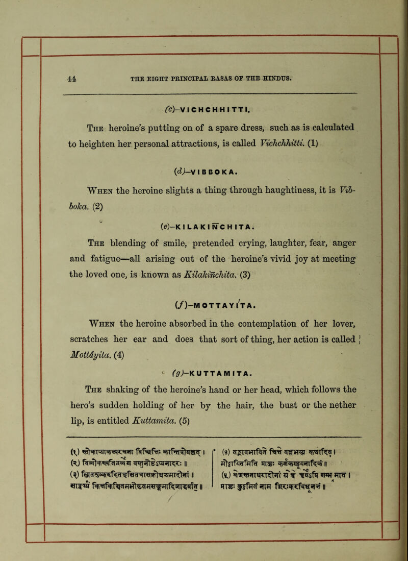 • 44 THE EIGHT PRINCIPAL RASAS OP THE HINDUS. Cc)~V ICHCHHITTI, The heroine’s putting on of a spare dress, such as is calculated to heighten her personal attractions, is called Vichchhitti. (1) (dj-V 1 B B 0 K A. When the heroine slights a thing through haughtiness, it is Vib- boka. (2) (e)-K ILAKINCHITA. The blending of smile, pretended crying, laughter, fear, anger and fatigue—all arising out of the heroine’s vivid joy at meeting the loved one, is known as Kilakinchita. (3) (/)-M 0 T T A Y I T A. When the heroine absorbed in the contemplation of her lover, scratches her ear and does that sort of thing, her action is called j Mottayita. (4) c (g)—K UTTAMITA. The shaking of the heroine’s hand or her head, which follows the hero’s sudden holding of her by the hair, the bust or the nether lip, is entitled Kuttamita. (5) PJ 1 • (8) filW 1 OO n wterfatifafa irn?: WRn|3«TTfMt it W* 11 farcsqisfwpr h /