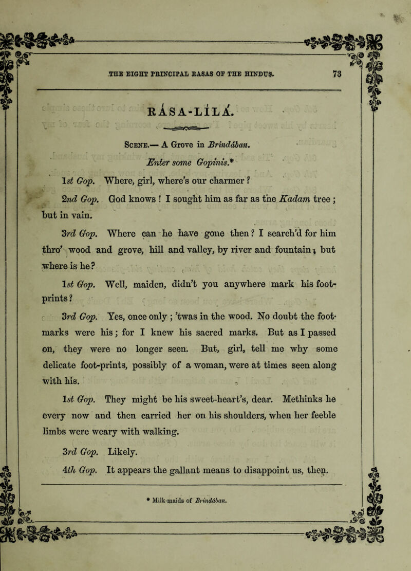 RASA-LILi. O r* *• i f r , . . ' Scene.— A Grove in Brinddban. Enter some Gopinis* 1st Gop. Where, girl, where’s our charmer ? 2nd Gop. God knows ! I sought him as far as the Kadam tree ; but in vain. 3rd Gop. Where can he have gone then ? I search’d for him thro’ wood and grove, hill and valley, by river and fountain; but where is he? • - - ( ' ' - V . 1$£ Gop. Well, maiden, didn’t you anywhere mark his foot¬ prints ? 3rd Gop. Yes, once only ; ’twas in the wood. No doubt the foot¬ marks were his; for I knew his sacred marks. But as I passed on, they were no longer seen. But, girl, tell me why some delicate foot-prints, possibly of a woman, were at times seen along with his. 1st Gop. They might be his sweet-heart’s, dear. Methinks he every now and then carried her on his shoulders, when her feeble limbs were weary with walking. 3rd Gop. Likely. 4th Gop. It appears the gallant means to disappoint us, then. * Milk-maids of Brinddban.