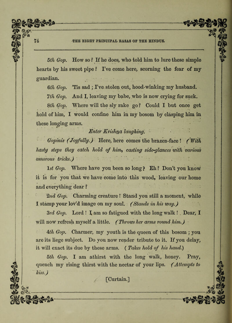 5th Gop. How so ? If he does, who told him to lure these simple hearts by his sweet pipe ? I’ve come here, scorning the fear of my guardian. - • 6th Gop. ’Tis sad ; I’ve- stolen out, hood-winking my husband. 7th Gop. And I, leaving my babe, who is now crying for suck. 8th Gop. Where will the sly rake go ? Could I but once get hold of him, I would confine him in my bosom by clasping him in r these longing arms. • * > ' .  - Enter Krishna laughing. c Gopinis (Joyfully.) Here, here comes the brazen-face ! ( With hasty steps they catch hold of him, casting side-glances with various amorous tricks.) '■ ” 1st Gop. Where have you been so long ? Eh ? Don’t you know it is for you that we have come into this wood, leaving our home and everything dear ? 2nd Gop. Charming creature ! Stand you still a moment, while I stamp your lov’d image on my soul. (Stands in his way.) 3rd Gop. Lord ! \ am so fatigued with the long walk ! , Dear, I will now refresh myself a little. (Throws her arms round him.) 4th Gop. Charmer, my youth is the queen of this bosom ; you are its liege subject. Do you now render tribute to it. If you delay, it will exact its due by these arms. ( Takes hold of his hand.) 5th Gop. I am athirst with the long walk, honey. Pray, quench my rising thirst with the nectar of your lips. (Attempts to Iciss.) [Curtain.]