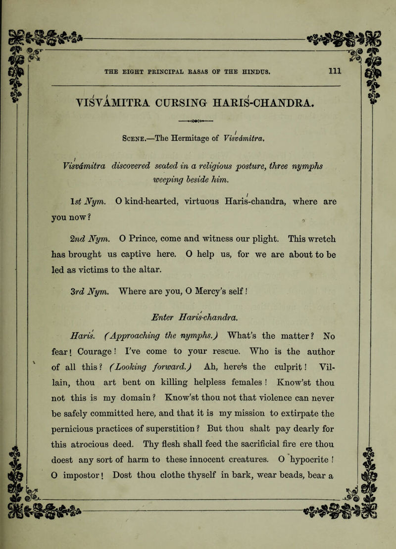 YISVAMITRA CURSING HARIS-CHANDRA. -- Scene.—The Hermitage of Visvdmitra. i Visvdmitra discovered seated in a religious posture, three nymphs weeping beside him. / lstf Nym. O kind-hearted, virtuous Haris-chandra, where are you now ? 2nd Nym. O Prince, come and witness our plight. This wretch has brought us captive here. O help us, for we are about to be led as victims to the altar. 3rd Nym. Where are you, O Mercy's self! / Enter Haris-chandra. Haris. (Approaching the nymphs.) What's the matter? No feari Courage! I've come to your rescue. Who is the author of all this ? (Looking forward.) Ah, here^s the culprit! Vil¬ lain, thou art bent on killing helpless females ! Know'st thou not this is my domain ? Know'st thou not that violence can never be safely committed here, and that it is my mission to extirpate the pernicious practices of superstition ? But thou shalt pay dearly for this atrocious deed. Thy flesh shall feed the sacrificial fire ere thou doest any sort of harm to these innocent creatures. O hypocrite ! O impostor! Dost thou clothe thyself in bark, wear beads, bear a