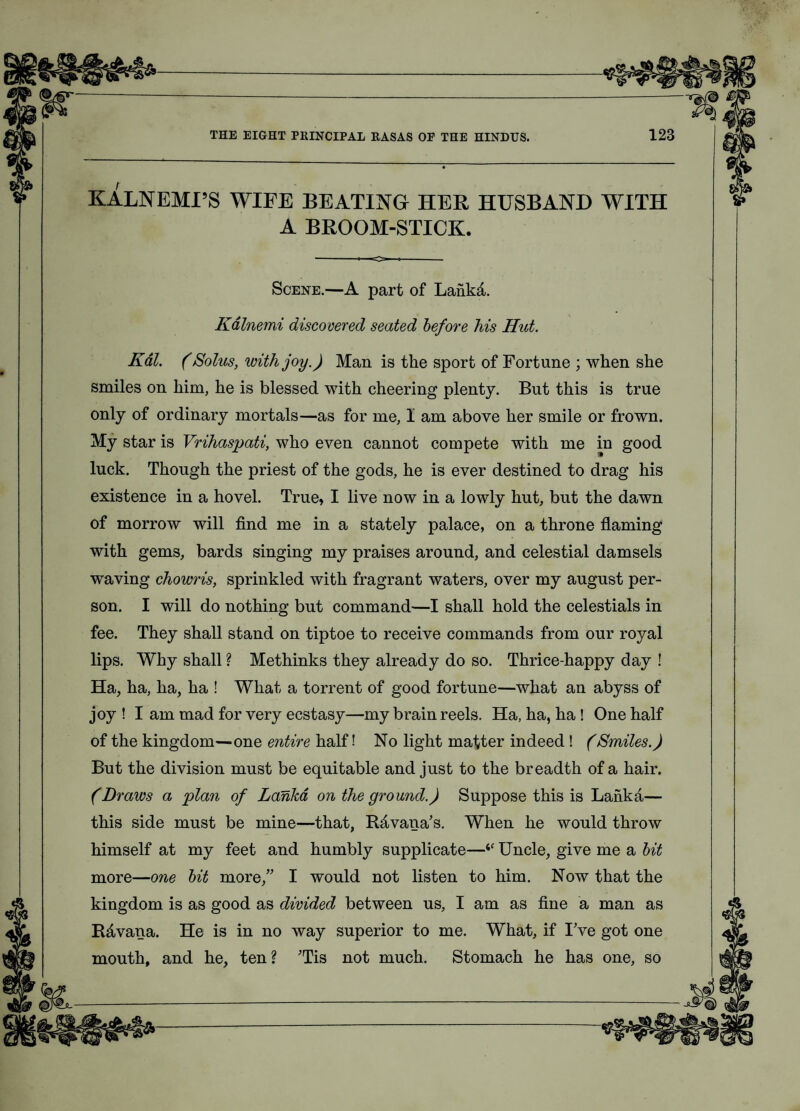 KALNEMFS WIFE BEATING HER HUSBAND WITH A BROOM-STICK. Scene.—A part of Lankd. Kalnemi discovered seated before his Hid. Kal. (Solus, with joy.) Man is the sport of Fortune ; when she smiles on him, he is blessed with cheering plenty. But this is true only of ordinary mortals—as for me, 1 am above her smile or frown. My star is Vrihaspati, who even cannot compete with me in good luck. Though the priest of the gods, he is ever destined to drag his existence in a hovel. True, I live now in a lowly hut, but the dawn of morrow will find me in a stately palace, on a throne flaming with gems, bards singing my praises around, and celestial damsels waving chowris, sprinkled with fragrant waters, over my august per¬ son. I will do nothing but command—I shall hold the celestials in fee. They shall stand on tiptoe to receive commands from our royal lips. Why shall ? Methinks they already do so. Thrice-happy day ! Ha, ha, ha, ha ! What a torrent of good fortune—what an abyss of joy ! I am mad for very ecstasy—my brain reels. Ha, ha, ha ! One half of the kingdom—one entire half! No light matter indeed ! (Smiles.) But the division must be equitable and just to the breadth of a hair. (Draws a plan of Lanka, on the ground.) Suppose this is Lank A— this side must be mine—that, Rfivana’s. When he would throw himself at my feet and humbly supplicate—Uncle, give me a bit more—one bit more,” I would not listen to him. Now that the kingdom is as good as divided between us, I am as fine a man as Rfivana. He is in no way superior to me. What, if Fve got one mouth, and he, ten? ;Tis not much. Stomach he has one, so