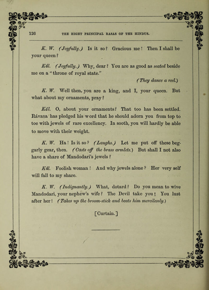 K. W. (Joyfully.) Is it so ? Gracious me ! Then I shall be your queen ? Kdl. (Joyfully.) Why, dear ? You are as good as seated beside me on a “ throne of royal state.” (They dance a reel.) K. W. Well then, you are a king, and I, your queen. But what about my ornaments, pray ? Kdl. O, about your ornaments? That too has been settled. Havana has pledged his word that he should adorn you from top to toe with jewels of rare excellency. In sooth, you will hardly be able to move with their weight. K. W. Ha ! Is it so ? (Laughs.) Let me put off these beg¬ garly gear, then. (Casts off the brass armlets.) But shall I not also have a share of Mandodari’s jewels ? Kdl. Foolish woman ! And why jewels alone ? Her very self will fall to my share. K. W. (Indignantly.) What, dotard? Do you mean to wive Mandodari, your nephew’s wife ? The Devil take you I You lust after her ! (Takes up the broom-stick and beats him mercilessly.) [Curtain.]