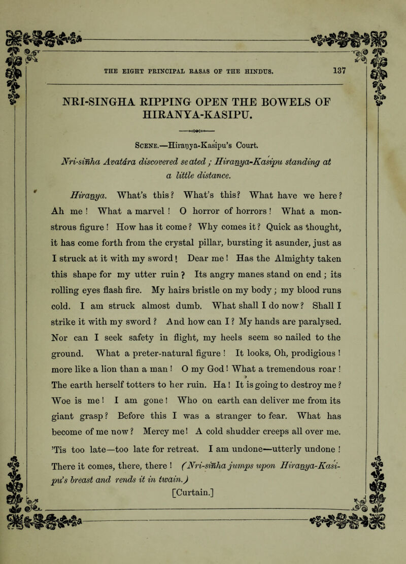 NRI-SINGHA RIPPING OPEN THE BOWELS OF HIRANYA-KASIPU. Scene.—Hiranya-Kasipu’s Court. / Nri-sinha Avatara discovered se ated ; Hiranya-Kasipu standing at a little distance. Hiranya. What’s this? What’s this? What have we here? Ah me ! What a marvel ! O horror of horrors! What a mon¬ strous figure ! How has it come? Why comes it? Quick as thought, it has come forth from the crystal pillar, bursting it asunder, just as I struck at it with my sword [ Dear me ! Has the Almighty taken this shape for my utter ruin ? Its angry manes stand on end ; its rolling eyes flash fire. My hairs bristle on my body ; my blood runs cold. I am struck almost dumb. What shall I do now ? Shall I strike it with my sw^ord ? And how can I ? My hands are paralysed. Nor can I seek safety in flight, my heels seem so nailed to the ground. What a preter-natural figure ! It looks, Oh, prodigious ! more like a lion than a man ! O my God! What a tremendous roar ! 3 The earth herself totters to her ruin. Ha ! It is going to destroy me ? Woe is me ! I am gone ! Who on earth can deliver me from its giant grasp ? Before this I was a stranger to fear. What has become of me now ? Mercy me! A cold shudder creeps all over me. ’Tis too late—too late for retreat. I am undone—utterly undone ! There it comes, there, there ! (Nri-sinha jumps upon Hiranya-Kasi- pu’s breast and rends it in twain.) [Curtain.]