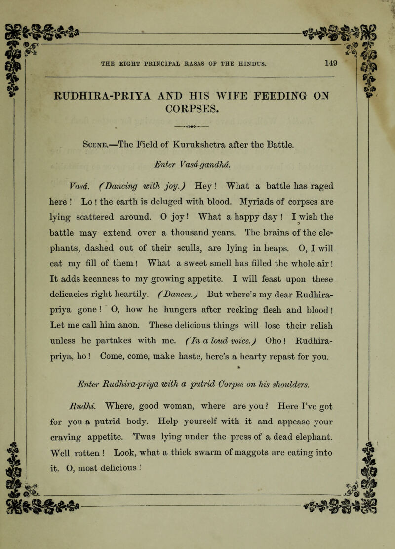 RUDHIRA-PRIYA AND HIS WIFE FEEDING ON CORPSES. -.o»;m- Scene.—The Field of Kurukshetra after the Battle. Enter Vasd-gandhd. Vasa. (Dancing with joy.) Hey ! What a battle has raged here ! Lo ! the earth is deluged with blood. Myriads of corpses are lying scattered around. 0 joy ! What a happy day ! I wish the battle may extend over a thousand years. The brains of the ele¬ phants, dashed out of their sculls, are lying in heaps. O, I will eat my fill of them ! What a sweet smell has filled the whole air! It adds keenness to my growing appetite. I will feast upon these delicacies right heartily. (Dances.) But where’s my dear Rudhira- priya gone ! O, how he hungers after reeking flesh and blood! Let me call him anon. These delicious things will lose their relish unless he partakes with me. (In a loud voice.) Oho ! Rudhira- priya, ho ! Come, come, make haste, here’s a hearty repast for you. * Enter Rudhira-priya with a putrid Corpse on his shoulders. Rudhi. Where, good woman, where are you ? Here I’ve got for you a putrid body. Help yourself with it and appease your craving appetite. ’Twas lying under the press of a dead elephant. Well rotten ! Look, what a thick swarm of maggots are eating into it. O, most delicious !