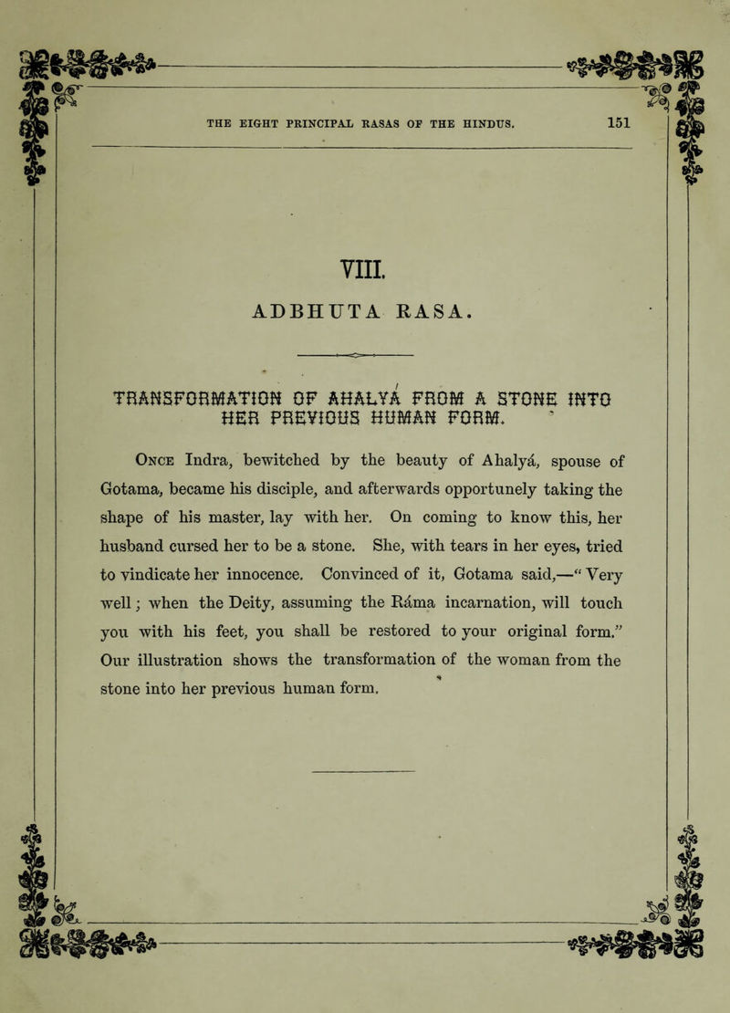 VIII ADBHUTA RASA. TBAHSFGBMATiGH OF AHAEYA FHGM A STGHE IHTG HEB FBEYiGHS HBMAH FGBM* Once Indra, bewitched by the beauty of Ahalyd, spouse of Gotama, became his disciple, and afterwards opportunely taking the shape of his master, lay with her. On coming to know this, her husband cursed her to be a stone. She, with tears in her eyes, tried to vindicate her innocence. Convinced of it, Gotama said,—“ Very w^ell; when the Deity, assuming the Rima incarnation, will touch you with his feet, you shall be restored to your original form/' Our illustration shows the transformation of the woman from the stone into her previous human form.