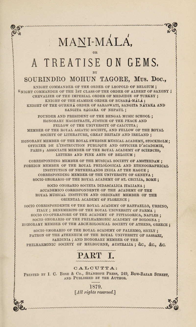 MAN I-MALA. OR A TREATISE ON GEMS, BY SOURINDRO MOHUN TAGORE, Mus. Doc., KNIGHT COMMANDER OE THE ORDER OF LEOPOLD OF BELGIUM ; Knight commander of the 1st class of the order of albert of saxony ; CHEVALIER OF THE IMPERIAL ORDER OF MEDJIDIE OF TURKEY J KNIGHT OF THE SIAMESE ORDER OF BUSABA-MALA ; KNIGHT OF THE GURKHA ORDER OF SARASWATI, SANGITA NAYAKA AND SANGITA SaGARA OF NEPAUL ; FOUNDER AND PRESIDENT OF THE BENGAL MUSIC SCHOOL ; HONORARY MAGISTRATE, JUSTICE OF THE PEACE AND FELLOW OF THE UNIVERSITY OF CALCUTTA; MEMBER OF THE ROYAL ASIATIC SOCIETY, AND FELLOW OF THE ROYAL SOCIETY OF LITERATURE, GREAT BRITAIN AND IRELAND ; HONORARY MEMBER OF THE ROYAL SWEDISH MUSICAL ACADEMY, STOCKHOLM ; OFFICIER DE l’INSTRUCTION PUBLIQUE AND OFFICIER D’ACADEMIE, PARIS j ASSOCIATE MEMBER OF THE ROYAL ACADEMY OF SCIENCES, LETTERS AND FINE ARTS OF BELGIUM ; CORRESPONDING MEMBER OF THE MUSICAL SOCIETY OF AMSTERDAM ; FOREIGN MEMBER OF THE ROYAL PHILOLOGICAL AND ETHNOGRAPHICAL INSTITUTION OF NETHERLANDS INDIA AT THE HAGUE ; CORRESPONDING MEMBER OF THE UNIVERSITY OF GENEVA ; SOCIO ONORARIO OF THE ROYAL ACADEMY OF ST. CECILIA, ROME ; SOCIO ONORARIO SOCIETA DIDASCALICA ITALIANA ; ACCADEMICO CORRISPONDENTE OP THE ACADEMY OP THE ROYAL MUSICAL INSTITUTE AND ORDINARY MEMBER OF THE ORIENTAL ACADEMY OF FLORENCE ; SOCIO CORRISPONDENTE OF THE ROYAL ACADEMY OP RAPPAELLO, URBINO, ITALY ; BENEMERITO OF THE ROYAL UNIVERSITY OP PARMA ; SOCIO CO-OPERATORE OF THE ACADEMY OF PITTAGORICA, NAPLES ; SOCIO ONORARIO OF THE PHILHARMONIC ACADEMY OF BOLOGNA ; HONORARY MEMBER OF THE ARCHEOLOGICAL SOCIETY OF ATHENS, GREECE J SOCIO ONORARIO OF THE ROYAL ACADEMY OF PALERMO, SICILY ; PATRON OP THE ATHENEUM OP THE ROYAL UNIVERSITY OP SASSARI, SARDINIA ; AND HONORARY MEMBER OP THE PHILHARMONIC SOCIETY OF MELBOURNE, AUSTRALIA ; «ScC., &C., &C. pakFX Ci^I^GXJTT^: Printed by I. C. Bose & Co., Stanhope Press, 249, Bow-Bazar Street, AND Published by the Author. 1879. {All rights reserved.^