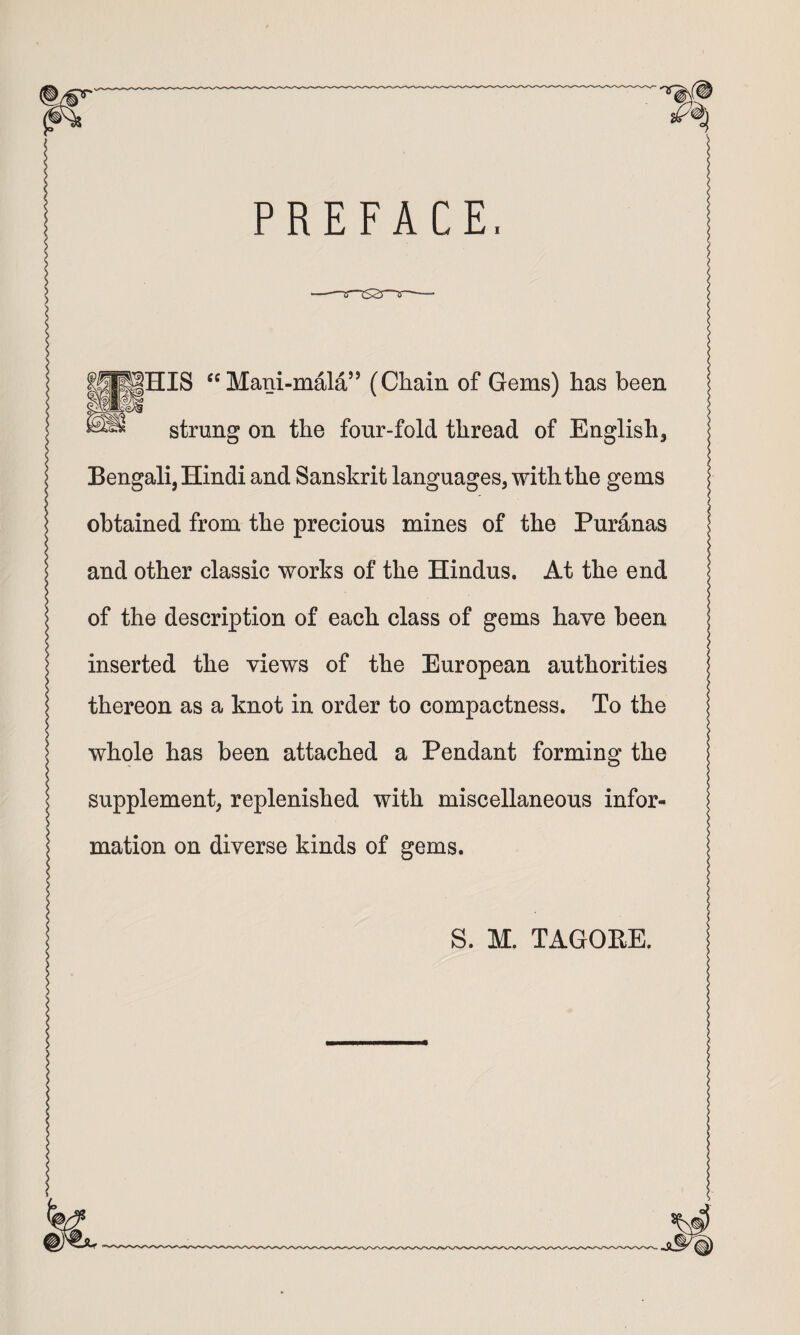 PREFACE, |HIS “ Mani-mala’’ (Chain of Gems) has been strung on the four-fold thread of English, Bengali, Hindi and Sanskrit languages, with the gems obtained from the precious mines of the Puranas and other classic works of the Hindus. At the end of the description of each class of gems have been inserted the views of the European authorities thereon as a knot in order to compactness. To the whole has been attached a Pendant forming the supplement, replenished with miscellaneous infor¬ mation on diverse kinds of gems.