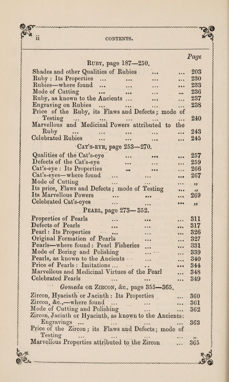 • • • • • • RubYj page 187—250. Shades and other Qualities of Rubies Ruby : Its Properties ... Rubies—where found ... Mode of Cutting Ruby, as known to the Ancients ... Engraving on Rubies .... ... Price of the Ruby, its Flaws and Defects; mode of Testing Marvellous and Medicinal Powers attributed to the Itu b^^ ... ... ... ... Celebrated Rubies •Gat’s-eyb, page 253—270. Qualities of the CaFs-eye ... ••• Defects of the Cat’s-eye Cat^s-eye : Its Properties ... Cat’s-eyes—where found ... Mode of Cutting Its price, Flaws and Defects; mode of Testing Its Marvellous Powers Celebrated CaPs-eyes . Peael, page 273— 352. Properties of Pearls Defects-of Pearls Pearl: Its Properties ■ ... Original Formation of Pearls Pearls—where found: Pearl Fisheries Mode of Boring and Polishing Pearls, as known to the Ancients • - Price of Pearls : Imitations... Marvellous and Medicinal Virtues of the Pearl Celebrated Pearls ' Gomeda or Zircon, &c., page 355—365. Zircon, Hyacinth or Jacinth : Its Properties Zircon, &c.,—where found ... Mode of Cutting and Polishing Zircon, Jacinth or Hyacinth, as known to the Ancients: ^ Engravings ... ••• , . Price of the Zircon; its Flaws and Defects; mode of Testing ‘ ^ ... ‘ ’ Marvellous Properties attributed to the Zircon * 8 • • • • f • • • • • • • • • • • • •• • • • • • • • • • • • • • • • • • • Page 203 230 233 236 237 238 240 243 245 257 259 266 267 269 311 317 326 327 331 339 340 344 348 349 360 361 362 363 365