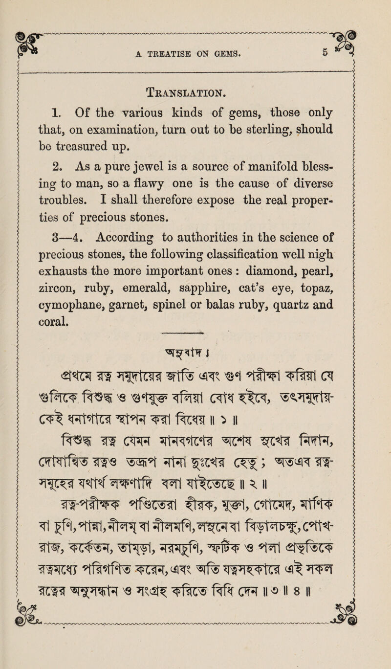 Translation. 1. Of the various kinds of gems, those only that, on examination, turn out to he sterling, should be treasured up. 2. As a pure jewel is a source of manifold bless¬ ing to man, so a flawy one is the cause of diverse troubles. I shall therefore expose the real proper¬ ties of precious stones. 3—4. According to authorities in the science of precious stones, the following classification well nigh exhausts the more important ones : diamond, pearl, zircon, ruby, emerald, sapphire, cat’s eye, topaz, cymophane, garnet, spinel or balas ruby, quartz and coral. J cVt wi II II IW CWt CTtTtfw srW ^srr<wi ^'^(.Nsc^ II ^ II ItW, <?(,'$'«•(, 'S >£i'5?fic<t“