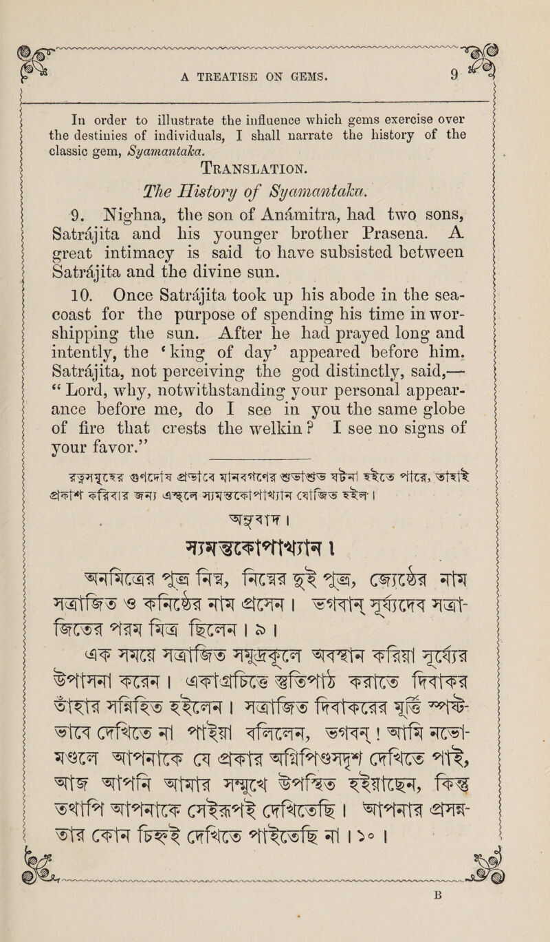 In order to illustrate the influence which gems exercise over the destinies of individuals, I shall narrate the history of the classic gem, Syamantaka. Translation. The History of Syamantahu. 9. Niglina, the son of Anamitra, had two sons, Satrajita and his younger brother Prasena. A great intimacy is said to have subsisted between Satrdjita and the divine sun. 10. Once Satrdjita took up his abode in the sea- coast for the purpose of spending his time in wor¬ shipping the sun. After he had prayed long and intently, the ‘ king of day’ appeared before him. Satrajita, not perceiving the god distinctly, said,— Lord, why, notwithstanding your personal appear¬ ance before me, do I see in you the same globe of fire that crests the welkin ? I see no signs of your favor.” I I S> I I lit ifl ! ^51tf5[ 517:^1- (71 <2r¥taf (Tff^ ■^1^, (TfRiTsfl I ^- (Tff^ n° I B
