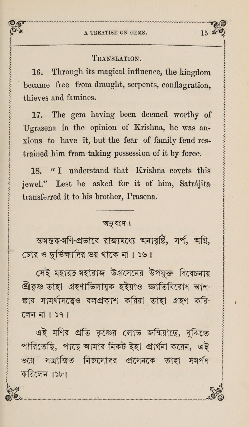 Translation. 16. Through its magical influence, the kingdom became free from draught, serpents, conflagration, thieves and famines. 17. The gem having been deemed worthy of TJgrasena in the opinion of Krishna, he was an¬ xious to have it, but the fear of family feud res¬ trained him from taking possession of it by force. 18. I understand that Krishna covets this jewel.” Lest he asked for it of him, Satrajita transferred it to his brother, Prasena. cFti '8 JTi 1 I 'ilf^ ^ JTl I ><1 I ^
