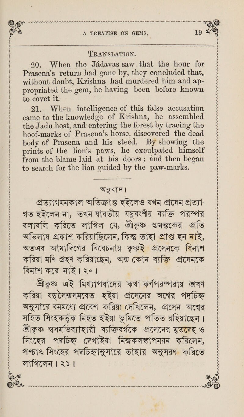 Translation. 20. When the Jadavas saw that the hour for Prasena’s return had gone by, they concluded that, without doubt, Krishna had murdered him and ap¬ propriated the gem, he having been before known to covet it. 21. When intelligence of this false accusation came to the knowledge of Krishna, he assembled the Jadu host, and entering the forest by tracing the hoof-marks of Prasena’s horse, discovered the dead body of Prasena and his steed. By showing the prints of the lion’s paws, he exculpated himself from the blame laid at his doors ; and then began to search for the lion guided by the paw-marks. I >21^- 2rf% '5#^ 2t^ 2ft'g ^ ^ 2tu=Ri:^ ^iT5n:5fy ,2tm <2ti7[5r ’tfw i OT«tt%rl I I