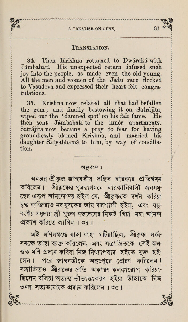 Translation. 34. Then Krishna returned to Dwarakd with Jdmbabati. His unexpected return infused such joy into the people, as made even the old young. All the men and women of the Jadu race flocked to Vasudeva and expressed their heart-felt congra¬ tulations. 35. Krishna now related all that had befallen the gem; and finally bestowing it on Satrajita, wiped out the ‘ damned spot’ on his fair fame. He then sent J^mbabati to the inner apartments. Satrajita now became a prey to fear for having groundlessly blamed Krishna, and married his daughter Satyabhd.ma to him, by way of concilia¬ tion. ^ w*f1^ ms ^ ^rfapff >2|TM I «8 I W ms (7i^ ^- ^ 5lfi| W I c^*i I ^WtlW'Q i2ff% 'ffwt- f^®r