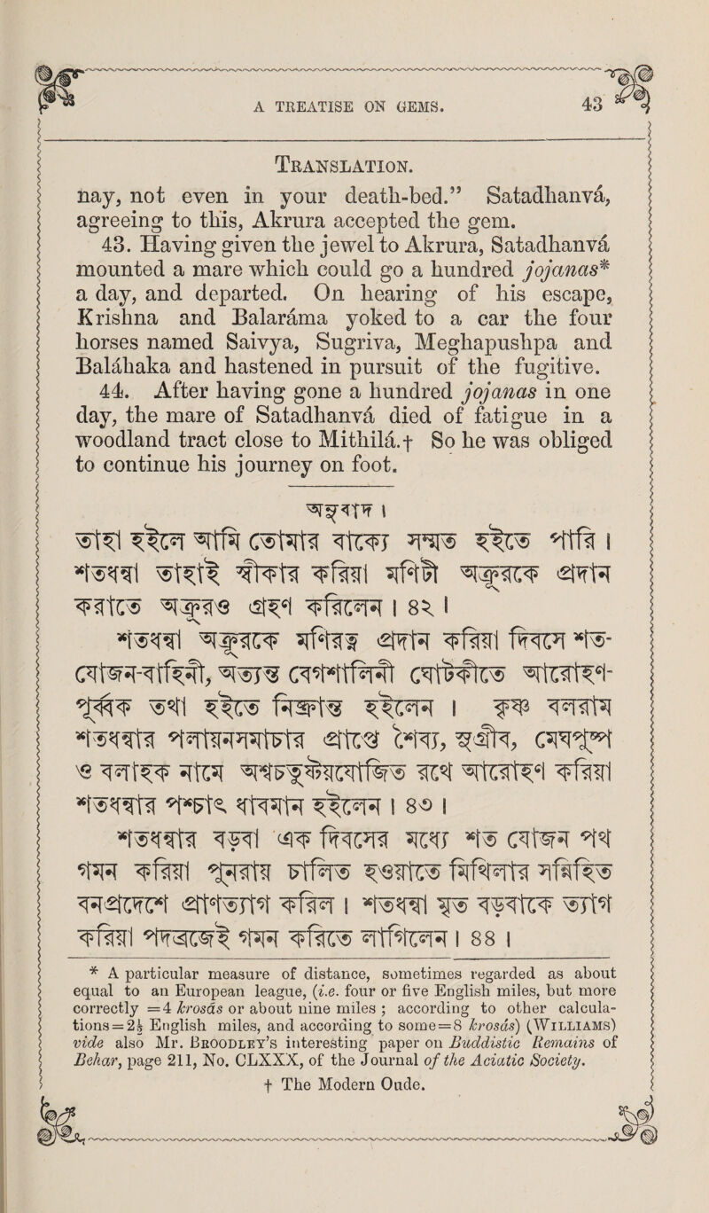 c ^ Translation. I nay5 not even in your death-bed.” Satadhanva, agreeing to this, Akrura accepted the gem. 43. Having given the jewel to Akrura, Satadhanva mounted a mare which could go a hundred jojanas^ a day, and departed. On hearing of his escape, Krishna and Balarama yoked to a car the four horses named Saivya, Sugriva, Meghapushpa and BaMhaka and hastened in pursuit of the fugitive. 44. After having gone a hundred jojanas in one day, the mare of Satadhanva died of fatigue in a woodland tract close to Mithild.f So he was obliged to continue his journey on foot. ’Itft I I 'Stw'fiT *r«- I w 's ^11 1 S'S I -^fmi 1881 I * A particular measure of distance, sometimes regarded as about I equal to an European league, (^^0. four or five English miles, but more < correctly =4 krosds or about nine miles ; according to other calcula- 5 tions = 2^ English miles, and according to some = 8 hrosds) (Williams) I vide also Mr. Beoodley’s interesting paper on Buddistie Remams of j Behar, page 211, No. CLXXX, of the Journal of the Aciatie Society, ) t The Modern Oude.