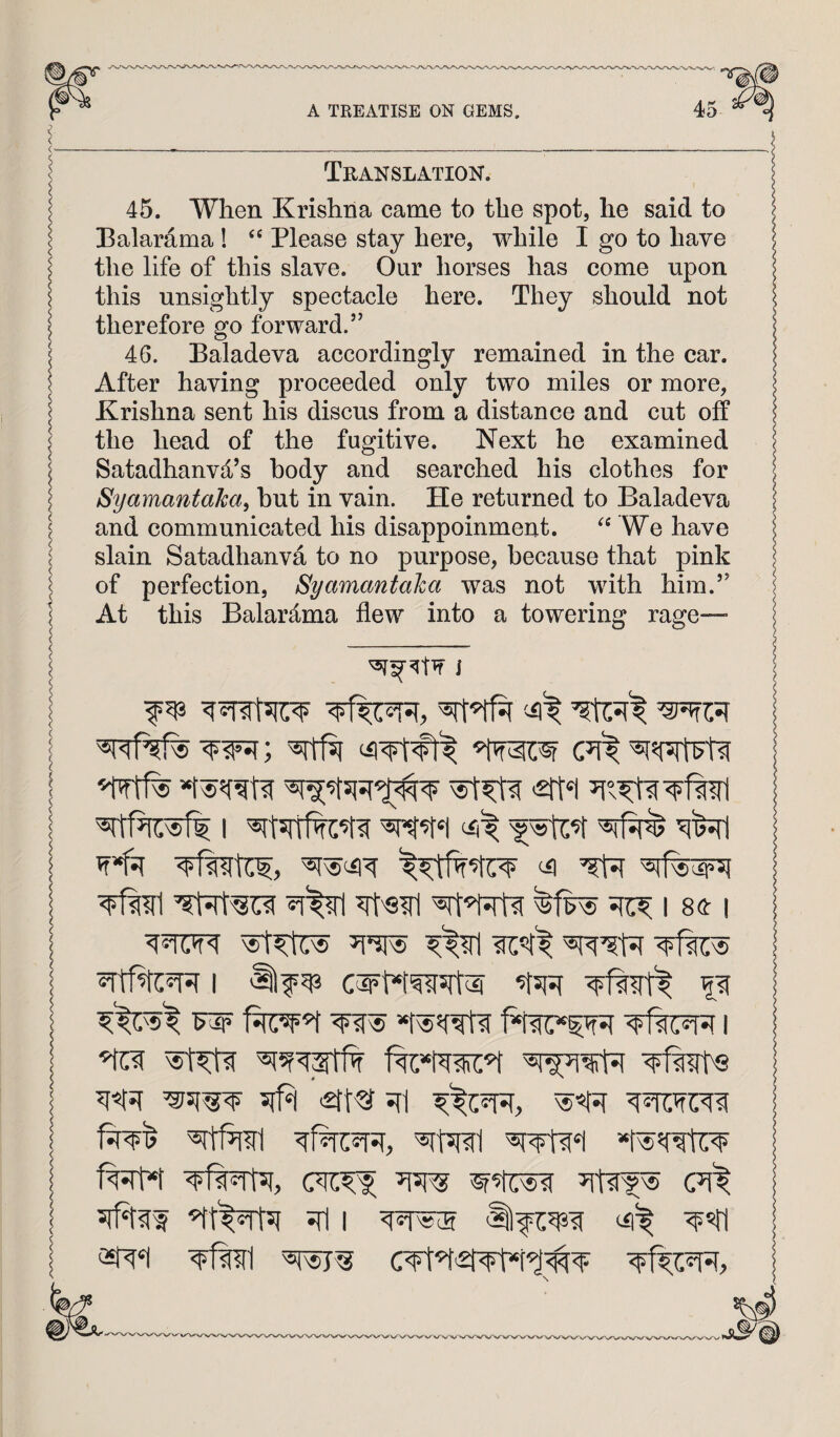 Translation 45. When Krishna came to the spot, he said to Balardma ! ‘‘ Please stay here, while I go to have the life of this slave. Our horses has come upon this unsightly spectacle here. They should not therefore go forward.’’ 46. Baladeva accordingly remained in the car. After having proceeded only two miles or more, Krishna sent his discus from a distance and cut off the head of the fugitive. Next he examined Satadhanvd’s body and searched his clothes for Syamantaka^ hut in vain. He returned to Baladeva and communicated his disappoinment. We have slain Satadhanva to no purpose, because that pink of perfection, Syamantaha was not with him.” At this Balardma flew into a towering rage—■ i ^ i se: i | I '§lf ^ p T^w^8 I .2ft^ 7[7^ CT^ ^1^51 jfl I ^«ri