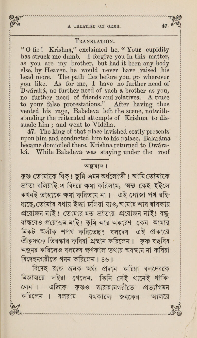 Translation. 0 fie ! Krishna,” exclaimed he, Your cupidity has struck me dumb. I forgive you in this matter, as you are my brother, but had it been any body else, by Heaven, he would never have raised his head more. The path lies before you, go wherever you like. As for me, I have no further need of Dwdraka, no further need of such a brother as you, no further need of friends and relatives, A truce to your false protestations.’’ After having thus vented his rage, Baladeva left the scene, notwith¬ standing the reiterated attempts of Krishna to dis¬ suade him ; and went to Videha. 47. The king of that place lavished costly presents upon him and conducted him to his palace. Balarama became domiciled there. Krishna returned to Dwara- ka. While Baladeva was staying under the roof I Iter'S Tfel I 8'1> 1 R%d f^f^r (Ti't <did^ I <21^^ I RtROi I